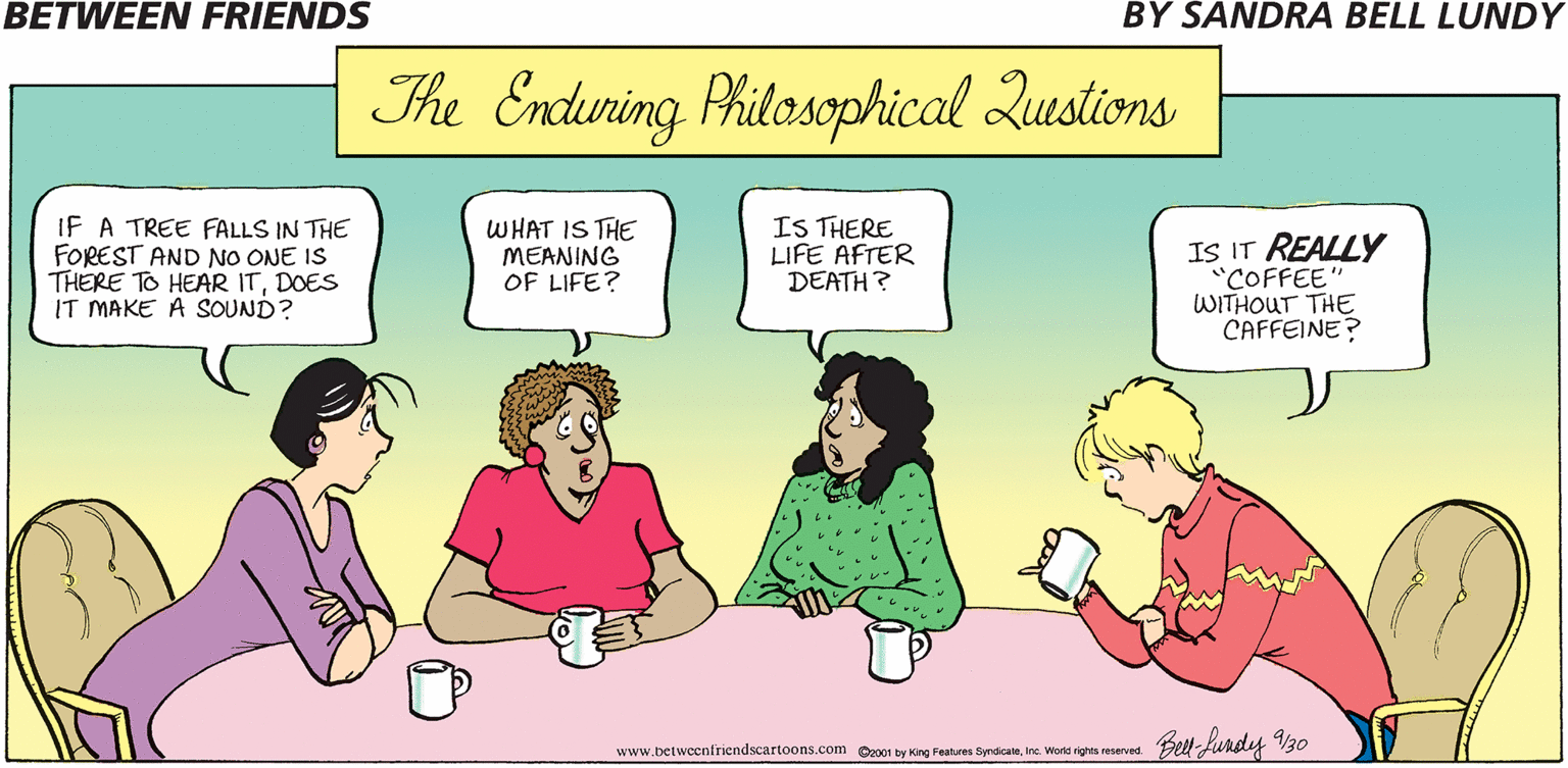 Cartoon OCR: BETWEEN FRIENDS BY SANDRA BELL LUNDY The Encduring Philosophical Qustions IF A TREE FALLS IN THE FOREST AND NO ONE IS THERE TO HEAR ITDOES IT MAKE A SOUND? WHAT IS THE MEANING OF LIFE? IS THERE LIFE AFTER DEATH ? IS IT REALLY "COFFEE" WITHOUT THE CAFFEINE? Belt-fundy V3o www.betweenfriendscartoons.com O2001 by King Features SyndicateInc. World rights reserved. BETWEEN FRIENDS BY SANDRA BELL LUNDY The Encduring Philosophical Qustions IF A TREE FALLS IN THE FOREST AND NO ONE IS THERE TO HEAR ITDOES IT MAKE A SOUND? WHAT IS THE MEANING OF LIFE? IS THERE LIFE AFTER DEATH ? IS IT REALLY "COFFEE" WITHOUT THE CAFFEINE? Belt-fundy V3o www.betweenfriendscartoons.com O2001 by King Features SyndicateInc. World rights reserved.