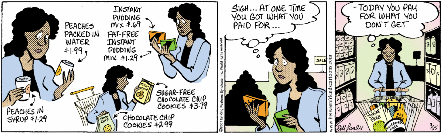 Cartoon OCR: PEACHES PACKED IN FAT-FREE WATER $1.99. INSTANT PUDDING mix 4.69 SIGH... AT ONE TIME You GOT WHAT YOU PAID FOR ... -TODAY YOU PAY FOR WHAT YOU DON'T GET INSTANT PUDDING mix $1.29 PEACHES IN SYRUP $1:29 SUGAR-FREE CHOCOLATE CHIP COOKIES +379 CHOCOLATE CHIP COOKIES +299 GAR FREE l fundy BLEST PEACHES PACKED IN FAT-FREE WATER $1.99. INSTANT PUDDING mix 4.69 SIGH... AT ONE TIME You GOT WHAT YOU PAID FOR ... -TODAY YOU PAY FOR WHAT YOU DON'T GET INSTANT PUDDING mix $1.29 PEACHES IN SYRUP $1:29 SUGAR-FREE CHOCOLATE CHIP COOKIES +379 CHOCOLATE CHIP COOKIES +299 GAR FREE l fundy BLEST