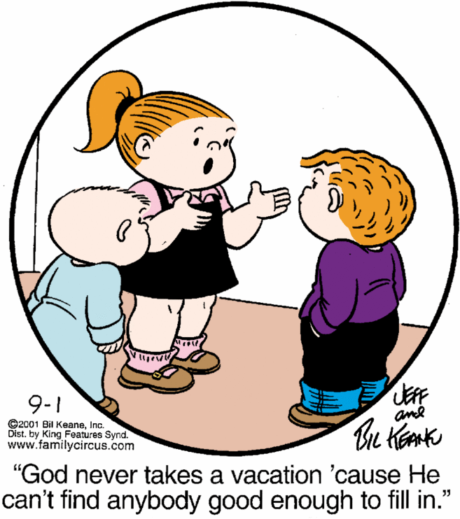 Happy OCR: 9-1 and ©2001 Bil KeaneInc. Dist. by King Features Synd. www.familycircus.com "God never takes a vacation 'cause He can't find anybody good enough to fill in." 9-1 and ©2001 Bil KeaneInc. Dist. by King Features Synd. www.familycircus.com "God never takes a vacation 'cause He can't find anybody good enough to fill in."