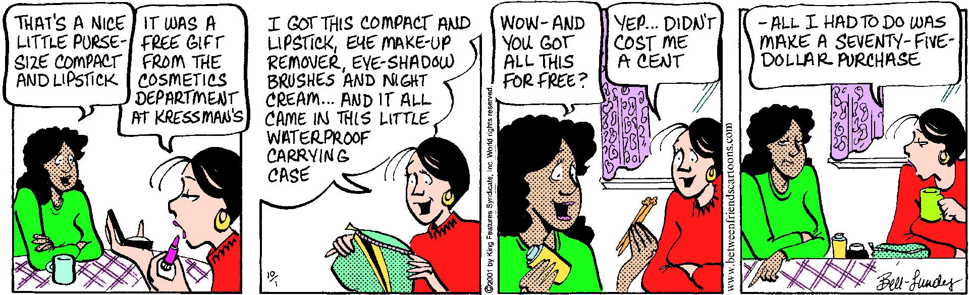 Cartoon OCR: THAT'S A NICE IT WAS A LITTLE PURSE- FREE GIFT FROM THE AND LIPSTICK COSMETICS DEPARTMENT I GOT THIS COMPACT AND LIPSTICKEYE MAKE-UP REMOVEREYE-SHADOW BRUSHES AND NIGHT CREAM... AND IT ALL Wow- AND You GOT ALL THIS FOR FREE? YEP... DIDN'T COST ME A CENT - ALL I HAD TO DO WAS MAKE A SEVENTY-FIVE- DOLLAR PURCHASE SIZE COMPACT AT KRESS MAN's) CAME IN THIS LITTLE WATERPROOF CARRYING CASE www Cz001 by King Feanuns SynicaleIno World rig hta reser www.betweenfriendscartoons.com THAT'S A NICE IT WAS A LITTLE PURSE- FREE GIFT FROM THE AND LIPSTICK COSMETICS DEPARTMENT I GOT THIS COMPACT AND LIPSTICKEYE MAKE-UP REMOVEREYE-SHADOW BRUSHES AND NIGHT CREAM... AND IT ALL Wow- AND You GOT ALL THIS FOR FREE? YEP... DIDN'T COST ME A CENT - ALL I HAD TO DO WAS MAKE A SEVENTY-FIVE- DOLLAR PURCHASE SIZE COMPACT AT KRESS MAN's) CAME IN THIS LITTLE WATERPROOF CARRYING CASE www Cz001 by King Feanuns SynicaleIno World rig hta reser www.betweenfriendscartoons.com