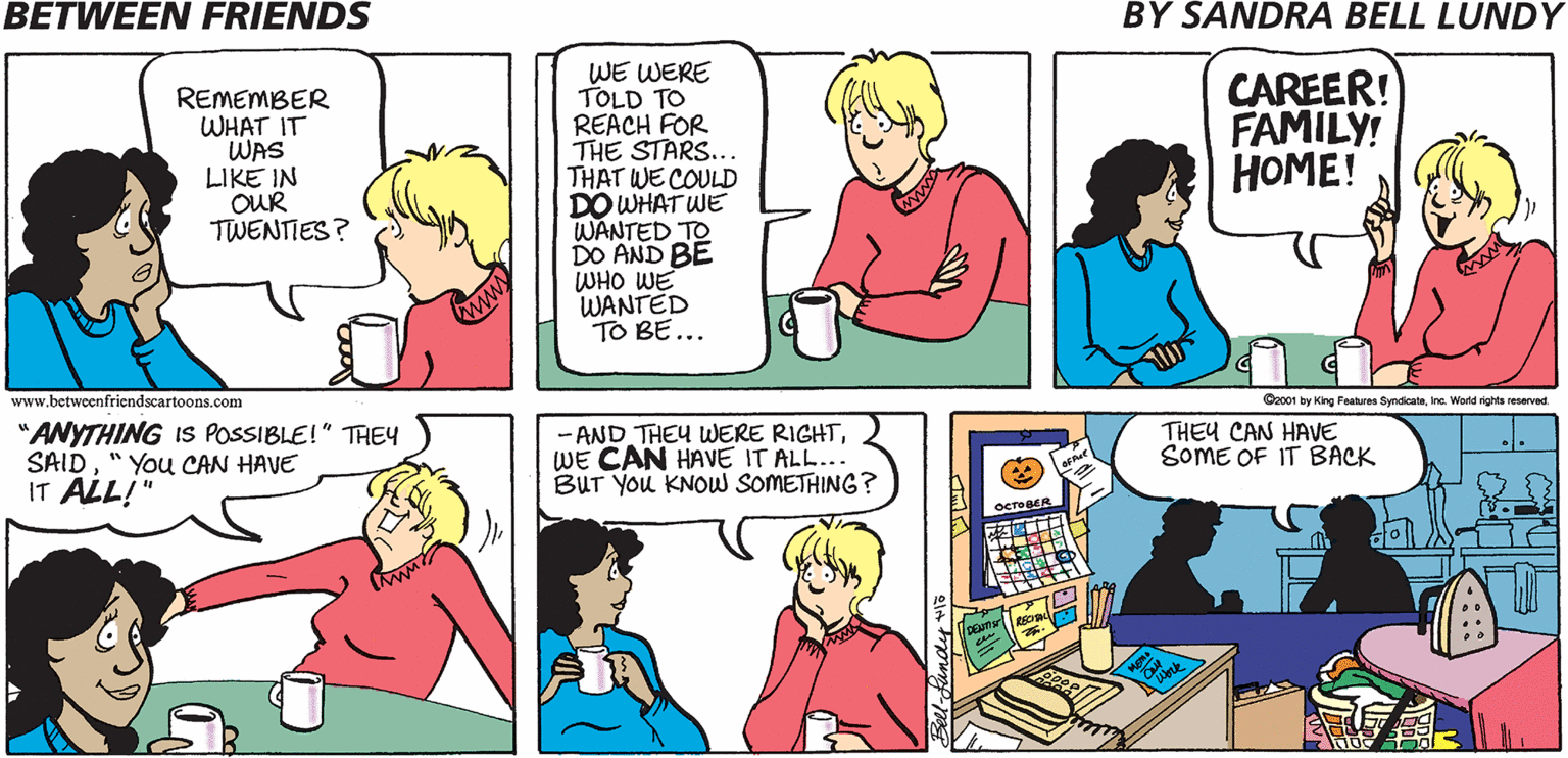 Product OCR: BETWEEN FRIENDS BY SANDRA BELL LUNDY REMEMBER WHAT IT WAS LIKE IN OUR TWENTIES? WE WERE TOLD TO REACH FOR THE STARS... THAT WE COULD DO WHAT WE WANTED TO DO AND BE WHO WE WANTED TO BE... CAREER! FAMILY! HOME! wwww www.betweenfriendscartoons.com "ANYTHING IS POSSIBLE!" THEY SAID" You CAN HAVE IT ALL!" Cac01 by King Features SyndicateIne. World rights reserved - AND THEY WWERE RIGHTWE CAN HAVE IT ALL... BUT YOu KNOW SOMETHING ? THEY CAN HAVE SOME OF IT BACK OCTOBER BETWEEN FRIENDS BY SANDRA BELL LUNDY REMEMBER WHAT IT WAS LIKE IN OUR TWENTIES? WE WERE TOLD TO REACH FOR THE STARS... THAT WE COULD DO WHAT WE WANTED TO DO AND BE WHO WE WANTED TO BE... CAREER! FAMILY! HOME! wwww www.betweenfriendscartoons.com "ANYTHING IS POSSIBLE!" THEY SAID" You CAN HAVE IT ALL!" Cac01 by King Features SyndicateIne. World rights reserved - AND THEY WWERE RIGHTWE CAN HAVE IT ALL... BUT YOu KNOW SOMETHING ? THEY CAN HAVE SOME OF IT BACK OCTOBER