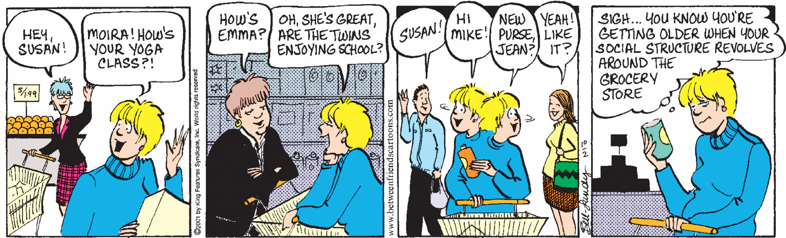Cartoon OCR: OHEMMA? ARE THE TWINS ENJOYING SCHOOL? HOw's NEW YEAH! MIKE! PURSELIKE JEAN? IT? SIGH... YoU KNOW YOU'RE GETTING OLDER WHEN YOUR SOCIAL STRUCTURE REVOLVES AROUND THE GROCERY STORE ???SUSAN! MOIRA! HOw's YOUR YOGA CLASS?! SUSAN! 2001 by King Featuras SyndicateInc. Worte rights reservad OHSHE'S GREATEMMA? ARE THE TWINS ENJOYING SCHOOL? HOw's NEW YEAH! MIKE! PURSELIKE JEAN? IT? SIGH... YoU KNOW YOU'RE GETTING OLDER WHEN YOUR SOCIAL STRUCTURE REVOLVES AROUND THE GROCERY STORE ???SUSAN! MOIRA! HOw's YOUR YOGA CLASS?! SUSAN! 2001 by King Featuras SyndicateInc. Worte rights reservad