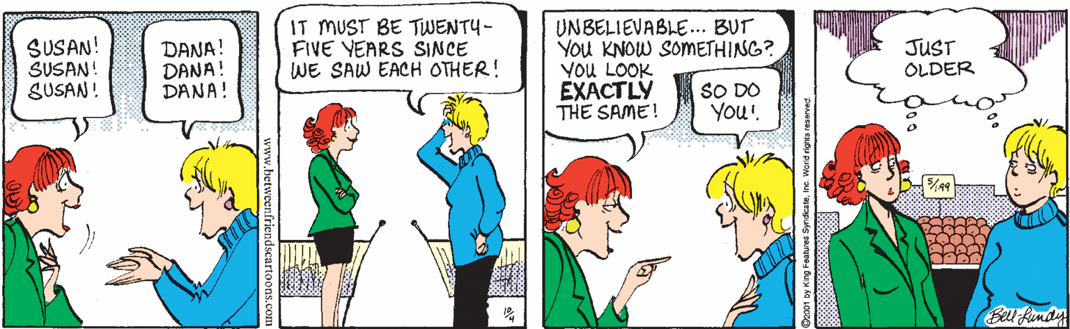 Conversation OCR: SUSAN! SUSAN! SUSAN! IT MUST BE TWENTY- FIVE YEARS SINCE WE SAW EACH OTHER! UNBELIEVABLE... BUT You KNOW SOMETHING? YoU LOOK EX?CTLY THE SAME! DANA! DANA! DANA! JUST OLDER SO DO You'! Bell fendy w.hetweenfriendscartoc SUSAN! SUSAN! SUSAN! IT MUST BE TWENTY- FIVE YEARS SINCE WE SAW EACH OTHER! UNBELIEVABLE... BUT You KNOW SOMETHING? YoU LOOK EX?CTLY THE SAME! DANA! DANA! DANA! JUST OLDER SO DO You'! Bell fendy w.hetweenfriendscartoc