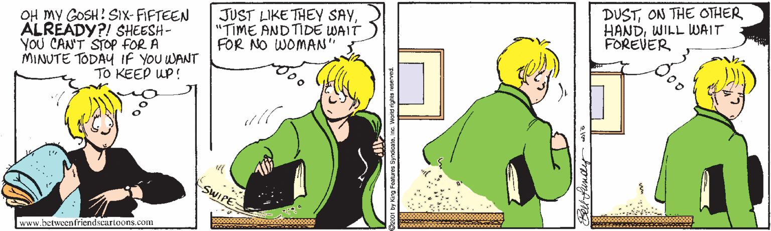 Sleeve OCR: OH MY GOSH! SIX-FIFTEEN ALREADY?! SHEESH- YOU CAN'T STOP FOR A MINUTE TODAY IF YOU WANT TO KEEP UP! JUST LIKE THEY SAY"TIME AND TIDE WAIT FOR NO WOMAN DUSTON THE OTHER HANDWILL WAIT FOREVER SWIPE www.betweenfriendscartoons.com OH MY GOSH! SIX-FIFTEEN ALREADY?! SHEESH- YOU CAN'T STOP FOR A MINUTE TODAY IF YOU WANT TO KEEP UP! JUST LIKE THEY SAY"TIME AND TIDE WAIT FOR NO WOMAN DUSTON THE OTHER HANDWILL WAIT FOREVER SWIPE www.betweenfriendscartoons.com