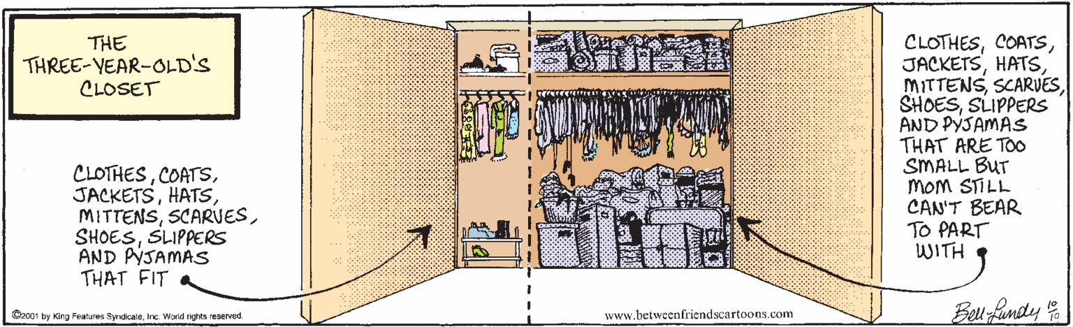 Illustration OCR: CLOTHESSLIPPERS AND PYSAMAS THAT ARE TOO SMALL BUT MOM STILL CAN'T BEAR TO PART WITH THE THREE-YEAR-OLD'S CLOSET CLOTHESSLIPPERS AND PYSAMAS THAT FIT Be fandy O2001 by Kirg Features SyrdicaleInc. World rightts reserved. www.betweenfriendscartoons.com CLOTHESSLIPPERS AND PYSAMAS THAT ARE TOO SMALL BUT MOM STILL CAN'T BEAR TO PART WITH THE THREE-YEAR-OLD'S CLOSET CLOTHESSLIPPERS AND PYSAMAS THAT FIT Be fandy O2001 by Kirg Features SyrdicaleInc. World rightts reserved. www.betweenfriendscartoons.com