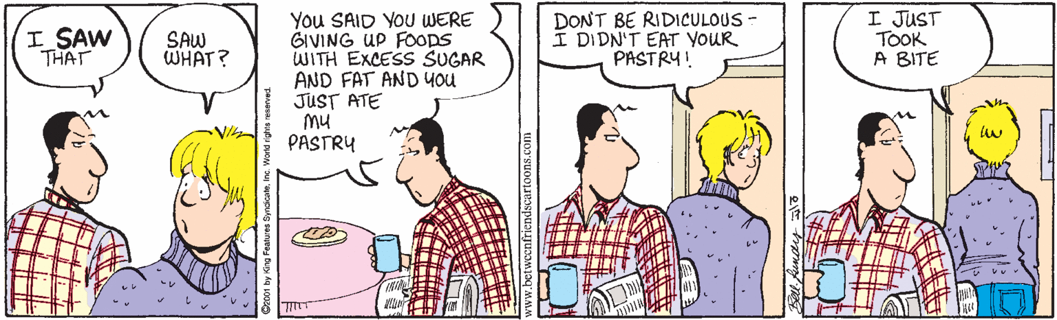 Jaw OCR: I JUST TOOK A BITE You SAID YOU WERE GIVING UP FOODS WITH EXCESS SUGAR AND FAT AND You JUST ATE Mu PASTRY I SAW THAT SAW WHAT? DONT BE RIDICULOUS - I DIDN'T EAT YOUR PASTRY! King Features SyndicateInc. dscartoons.com I JUST TOOK A BITE You SAID YOU WERE GIVING UP FOODS WITH EXCESS SUGAR AND FAT AND You JUST ATE Mu PASTRY I SAW THAT SAW WHAT? DONT BE RIDICULOUS - I DIDN'T EAT YOUR PASTRY! King Features SyndicateInc. dscartoons.com