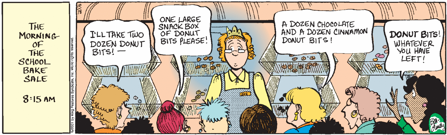 Mammal OCR: ONE LARGE SNACK BOX OF DONUT BITS PLEASE! A DOZEN CHOCOLATE AND A DOZEN CINNAMON DONUT BITS ! THE MORNING- OF THE SCHOOL BAKE SALE I'LL TAKE TWO DOZEN DONUT BITS! - DONUT BITS! WHATEVER You HAVE LEFT! 8:15 AM aures SyndicateInc. Workd rights resarved. ONE LARGE SNACK BOX OF DONUT BITS PLEASE! A DOZEN CHOCOLATE AND A DOZEN CINNAMON DONUT BITS ! THE MORNING- OF THE SCHOOL BAKE SALE I'LL TAKE TWO DOZEN DONUT BITS! - DONUT BITS! WHATEVER You HAVE LEFT! 8:15 AM aures SyndicateInc. Workd rights resarved.