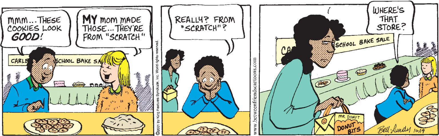 Happy OCR: MMm...THESE COOKIES LOOK GOOD! MY mom MADE THOSE... THEY'RE FROM "SCRATCH" REALLY? FROM "SCRATCH" ? WHERE'S THAT STORE? CARLE SCHOOL BAKE SA CA SCHOOL BAKE SALE MR. DONUTh BITS Bell hundy 1on9 www.betweenfriendscartoons.com MMm...THESE COOKIES LOOK GOOD! MY mom MADE THOSE... THEY'RE FROM "SCRATCH" REALLY? FROM "SCRATCH" ? WHERE'S THAT STORE? CARLE SCHOOL BAKE SA CA SCHOOL BAKE SALE MR. DONUTh BITS Bell hundy 1on9 www.betweenfriendscartoons.com