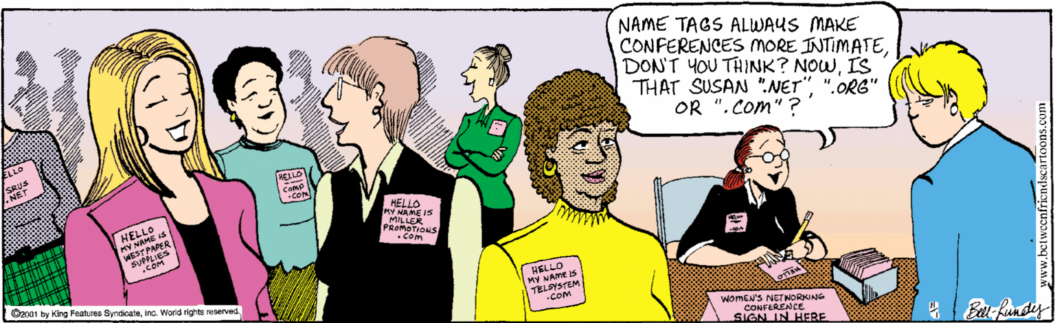 People OCR: NAME TAGS ALWAYS MAKE CONFERENCES MORE INTIMATEIS THAT SUSAN ".NET"".ORG" OR ". Com" ? RELLO Comud CON HELLO MY NAME IS WEST PAPER HELLO MY MAME IS MILLER PROMOTIONS •Com HELLO MY NAME IS TELSYSTEM C2001 by King Features Syrdicateinc. World rights reserved .COm womEN'S NETNORKING CONFERENCE SIGN IN HERE Barfundey NAME TAGS ALWAYS MAKE CONFERENCES MORE INTIMATEDON'T YOU THINK? NOWIS THAT SUSAN ".NET"".ORG" OR ". Com" ? RELLO Comud CON HELLO MY NAME IS WEST PAPER HELLO MY MAME IS MILLER PROMOTIONS •Com HELLO MY NAME IS TELSYSTEM C2001 by King Features Syrdicateinc. World rights reserved .COm womEN'S NETNORKING CONFERENCE SIGN IN HERE Barfundey