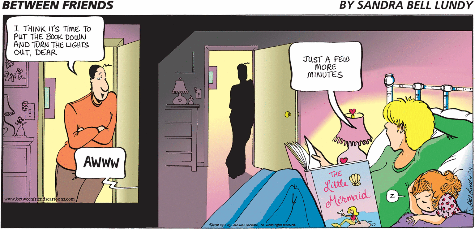 People OCR: BETWEEN FRIENDS BY SANDRA BELL LUNDY I THINK IT'S TIME TO PUT THE BOOK DOWN AND TURN THE LIGHTS OUTDEAR JUST A FEW MORE MINUTES AWWW Little W Mermaid THE www.betwccnfricndscartoons.com Co001 by King Features SyndicateInc. World righte renerved BETWEEN FRIENDS BY SANDRA BELL LUNDY I THINK IT'S TIME TO PUT THE BOOK DOWN AND TURN THE LIGHTS OUTDEAR JUST A FEW MORE MINUTES AWWW Little W Mermaid THE www.betwccnfricndscartoons.com Co001 by King Features SyndicateInc. World righte renerved