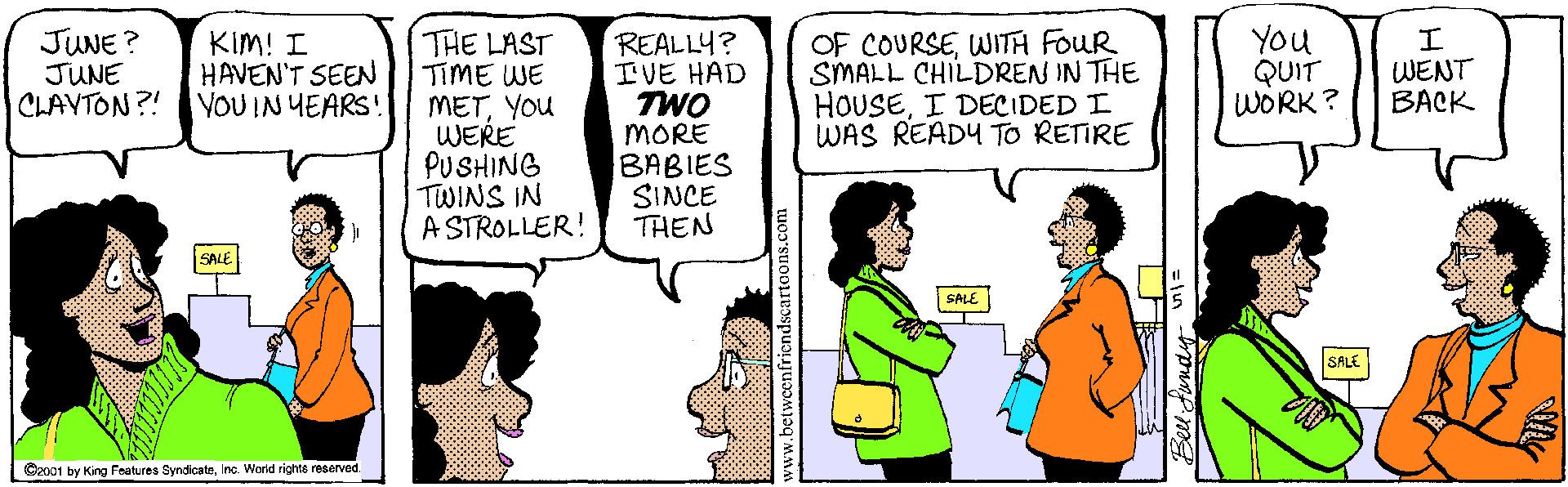 Font OCR: JUNE ? JUNE CLAVTON?! THE LAST TIME WE METYOU WERE PUSHING TWINS IN A STROLLER! OF COURSEWITA FOUR SMALL CHILDREN IN THE HOUSEI DECIDED I WAS READY To RETIRE You QUIT WORK? KIM! I HAVEN'T SEEN YOU IN YEARS! REALLY? IVE HAD TWO MORE BABIES SINCE THEN WENT BACK SALE SALE SALE O2001 by King Fratures SyndicateInc. World righte reserved JUNE ? JUNE CLAVTON?! THE LAST TIME WE METYOU WERE PUSHING TWINS IN A STROLLER! OF COURSEWITA FOUR SMALL CHILDREN IN THE HOUSEI DECIDED I WAS READY To RETIRE You QUIT WORK? KIM! I HAVEN'T SEEN YOU IN YEARS! REALLY? IVE HAD TWO MORE BABIES SINCE THEN WENT BACK SALE SALE SALE O2001 by King Fratures SyndicateInc. World righte reserved