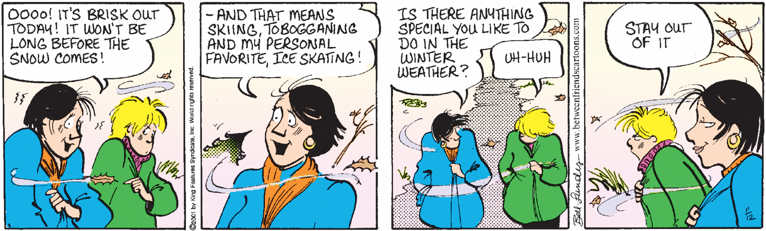 Comic book OCR: 000o! IT'S BRISK OUT TODAY! IT WON'T BE LONG BEFORE THE SNOW COMES ! -AND THAT MEANS SKIINGTOBOGGANING AND MY PERSONAL FAVORITEICE SKATING! IS THERE ANUTHING SPECIAL YOU LIKE TO DO IN THE WINTER WEATHER? STAY Our OF IT UH-HUH 2001 by King Foatures SyndicataInc Worid rights reserv noey-www.betwccnfriendscartoons.com 000o! IT'S BRISK OUT TODAY! IT WON'T BE LONG BEFORE THE SNOW COMES ! -AND THAT MEANS SKIINGTOBOGGANING AND MY PERSONAL FAVORITEICE SKATING! IS THERE ANUTHING SPECIAL YOU LIKE TO DO IN THE WINTER WEATHER? STAY Our OF IT UH-HUH 2001 by King Foatures SyndicataInc Worid rights reserv noey-www.betwccnfriendscartoons.com