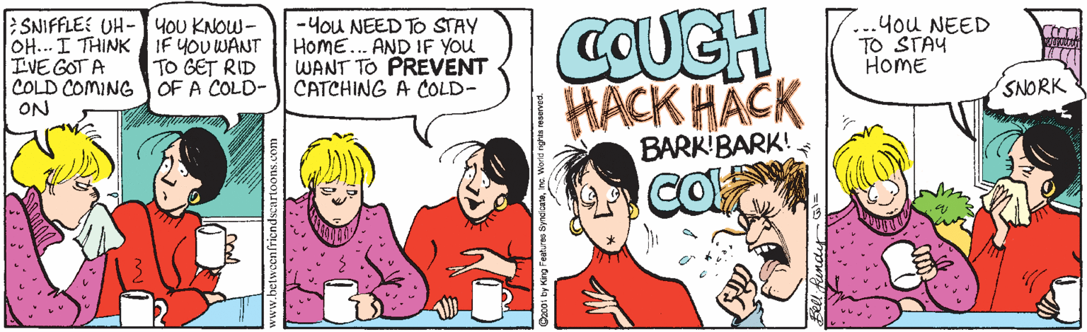 Comic book OCR: SNIFFLEE UH-HOU KNOW- OH... I THINK IF YOU WANT I'VE GOT A COLD COMING ON -You NEED TO STAY HoME... AND IF YOu WANT TO PREVENT CATCHING A COLD- COUCH you NEED TO STAY HOME TO GET RID OF A COLD- | HACK HACK BARKIBARK! SNORK CO www.betweenfriçndscartoons.com SNIFFLEE UH-HOU KNOW- OH... I THINK IF YOU WANT I'VE GOT A COLD COMING ON -You NEED TO STAY HoME... AND IF YOu WANT TO PREVENT CATCHING A COLD- COUCH you NEED TO STAY HOME TO GET RID OF A COLD- | HACK HACK BARKIBARK! SNORK CO www.betweenfriçndscartoons.com