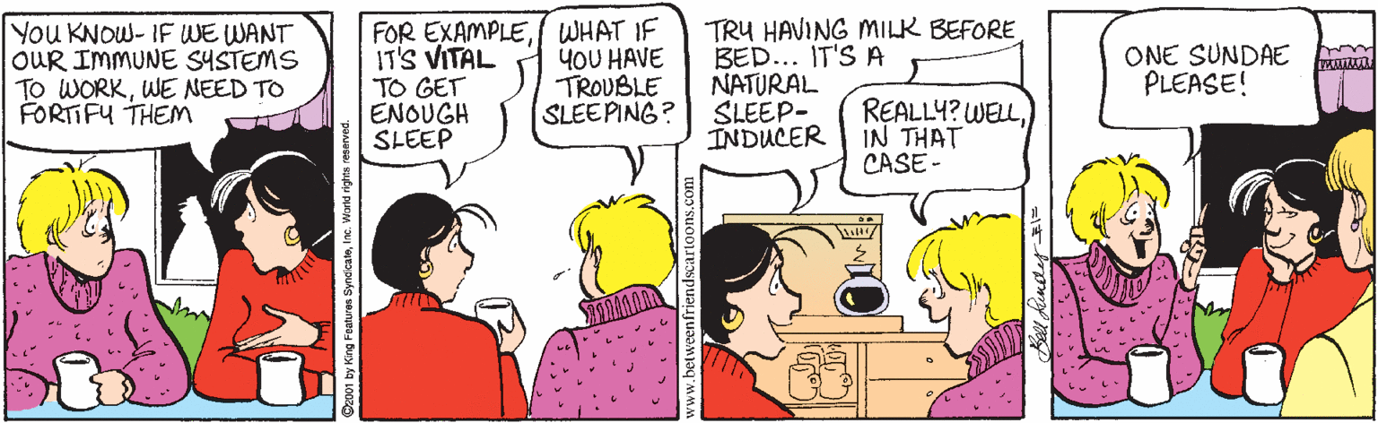 Human OCR: You KNOW- IF WE WANT OUR IMMUNE SYSTEMS TO WORKWE NEED TO FORTIFY THEM FOR EXAMPLEWHAT IF IT'S VITAL TO GET ENOUGH SLEEP TRU HAVING MILK BEFORE BED... IT'S A NATURAL SLEEP- INDUCER yOU HAVE TROUBLE SLEEPING? ONE SUNDAE PLEASE! urnirm REALLY? WELLIN THAT CASE - 001 by King Featuren SyndicaleInc. Warid rights re You KNOW- IF WE WANT OUR IMMUNE SYSTEMS TO WORKWE NEED TO FORTIFY THEM FOR EXAMPLEWHAT IF IT'S VITAL TO GET ENOUGH SLEEP TRU HAVING MILK BEFORE BED... IT'S A NATURAL SLEEP- INDUCER yOU HAVE TROUBLE SLEEPING? ONE SUNDAE PLEASE! urnirm REALLY? WELLIN THAT CASE - 001 by King Featuren SyndicaleInc. Warid rights re