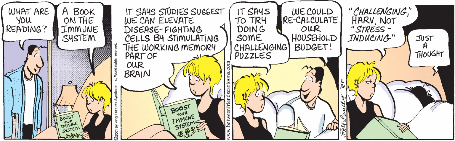 Comics OCR: WHAT ARE YOU READING? A BOOK ON THE IMMUNE SYSTEM IT SAUS STUDIES SUGGEST WE CAN ELEVATE DISEASE-FIGHTING CELLS BY STIMULATING THE WORKING MEMORY PART OF ! OUR BRAIN IT SAYS TO TRY DOING SOME CHALLENGING BUDGET! PUZZLES WECOULD RE-CALCULATE OUR HOUSEHOLD "CHALLENGINGNOT "STRESS - INDUCING" JUST A THOUGHT BoosT YOUR BoosT YouR IMMUNE SYSTEM IMMUNE SYSTEMS 2001 by King Festures Syndicat WHAT ARE YOU READING? A BOOK ON THE IMMUNE SYSTEM IT SAUS STUDIES SUGGEST WE CAN ELEVATE DISEASE-FIGHTING CELLS BY STIMULATING THE WORKING MEMORY PART OF ! OUR BRAIN IT SAYS TO TRY DOING SOME CHALLENGING BUDGET! PUZZLES WECOULD RE-CALCULATE OUR HOUSEHOLD "CHALLENGINGNOT "STRESS - INDUCING" JUST A THOUGHT BoosT YOUR BoosT YouR IMMUNE SYSTEM IMMUNE SYSTEMS 2001 by King Festures Syndicat