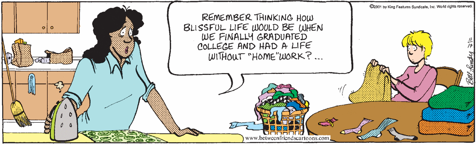 Fiction OCR: O2001 by King Features SyndicaleInc. Wald righte reserved. REMEMBER THINKING HOW BLISSFUL LIFE WOULD BE WHEN WE FINALLY GRADUATED COLLEGE AND HAD A UFE WITHOUT "HOME"WORK? ... www.betweenfriendscartoons.com. Betl Render O2001 by King Features SyndicaleInc. Wald righte reserved. REMEMBER THINKING HOW BLISSFUL LIFE WOULD BE WHEN WE FINALLY GRADUATED COLLEGE AND HAD A UFE WITHOUT "HOME"WORK? ... www.betweenfriendscartoons.com. Betl Render