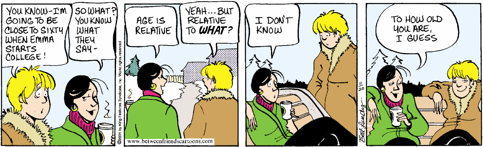 Sharing OCR: YOu KNOW-IM ) SOWHAT GOING TO BE CLOSE TO SIXTY WHEN EMMA STARTS COLLEGE! VEAH...BUT RELATIVE TO WHAT? I DONT KNOW YOU KNOW WHAT THEY SAY - TO HOW OLD you AREI GUESS AGE IS RELATIVE www.betwoenfriend scartoons.com YOu KNOW-IM ) SOWHAT GOING TO BE CLOSE TO SIXTY WHEN EMMA STARTS COLLEGE! VEAH...BUT RELATIVE TO WHAT? I DONT KNOW YOU KNOW WHAT THEY SAY - TO HOW OLD you AREI GUESS AGE IS RELATIVE www.betwoenfriend scartoons.com