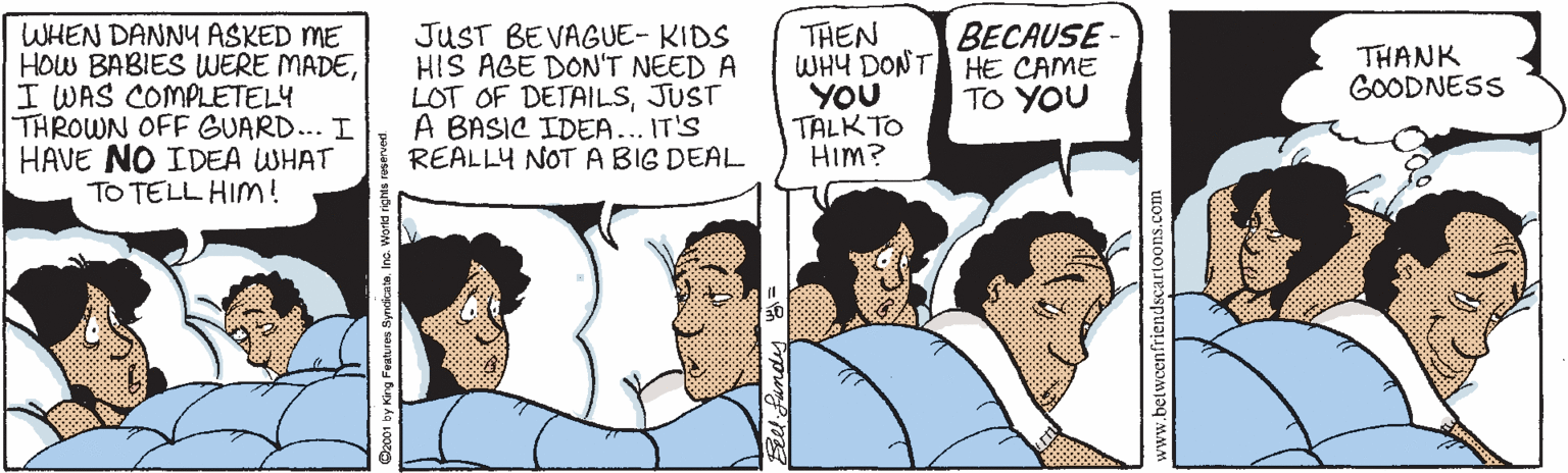Sharing OCR: WHEN DANNY ASKED ME HOW BABIES WERE MADEI WAS COMPLETELY THROWN OFF GUARD... I HAVE NO IDEA WHAT TO TELL HIMm! JUST BEVAGUE- KIDS HIS AGE DON'T NEED A LOT OF DETAILSJUST A BASIC IDEA... IT'S REALLY NOT ABIG DEAL THEN WHY DONT HE CAME YOU TALK TO HIm? BECAUSE- THANK GOODNESS TO YOU w.betweenfrier WHEN DANNY ASKED ME HOW BABIES WERE MADEI WAS COMPLETELY THROWN OFF GUARD... I HAVE NO IDEA WHAT TO TELL HIMm! JUST BEVAGUE- KIDS HIS AGE DON'T NEED A LOT OF DETAILSJUST A BASIC IDEA... IT'S REALLY NOT ABIG DEAL THEN WHY DONT HE CAME YOU TALK TO HIm? BECAUSE- THANK GOODNESS TO YOU w.betweenfrier