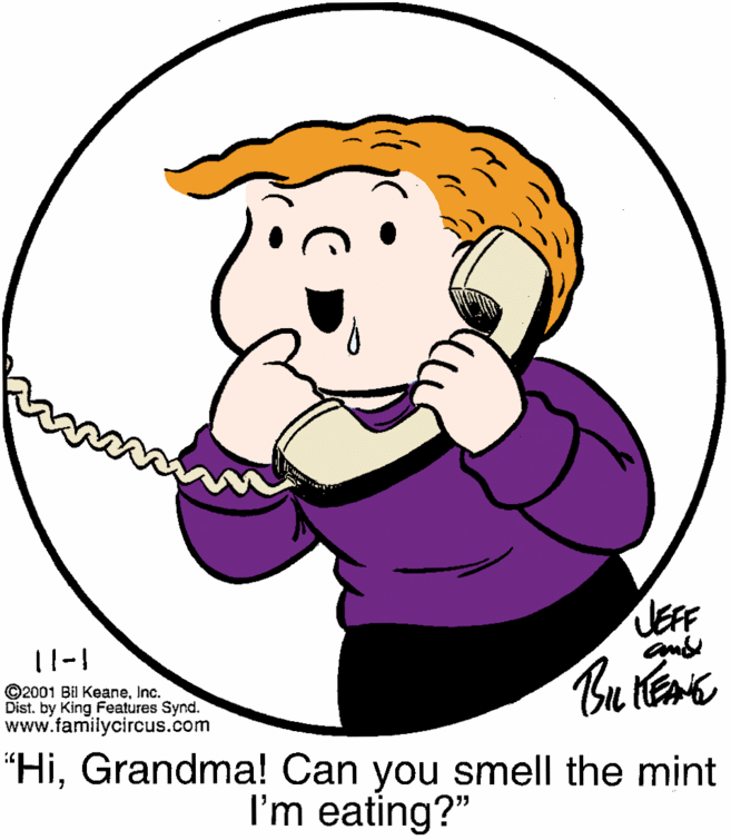 Cartoon OCR: JEFF 11-1 ©2001 Bil KeaneInc. Dist. by King Features Synd. www.familycircus.com "HiGrandma! Can you smell the mint I'm eating?" JEFF 11-1 ©2001 Bil KeaneInc. Dist. by King Features Synd. www.familycircus.com "HiGrandma! Can you smell the mint I'm eating?"