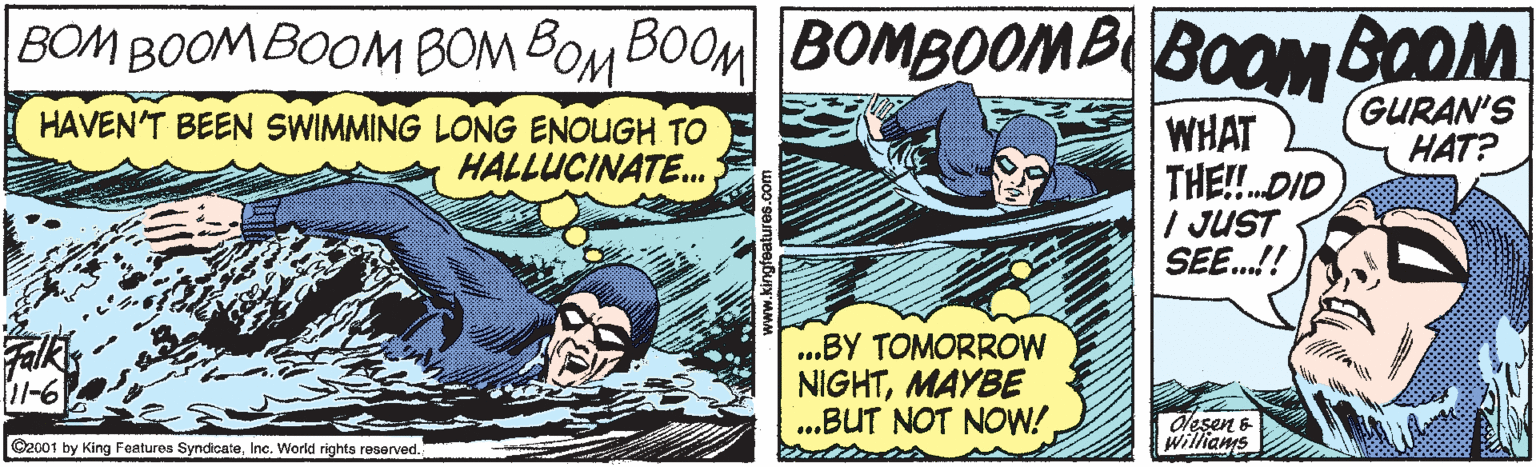 Illustration OCR: BOM BOOMBOOM BOM BOM BOOM BOMBOOMB BOOM BOOM HAVEN'T BEEN SWIMMING LONG ENOUGH TO HALLUCINATE. GURAN'S HAT? WHAT THE!DID / JUST SEE.!! ..BY TOMORROW NIGHTMAYBE ..BUT NOT NOW! 11-6 Olesen & Willians C2001 by King Features SyndicateInc. World rights reserved. BOM BOOMBOOM BOM BOM BOOM BOMBOOMB BOOM BOOM HAVEN'T BEEN SWIMMING LONG ENOUGH TO HALLUCINATE. GURAN'S HAT? WHAT THE!DID / JUST SEE.!! ..BY TOMORROW NIGHTMAYBE ..BUT NOT NOW! 11-6 Olesen & Willians C2001 by King Features SyndicateInc. World rights reserved.