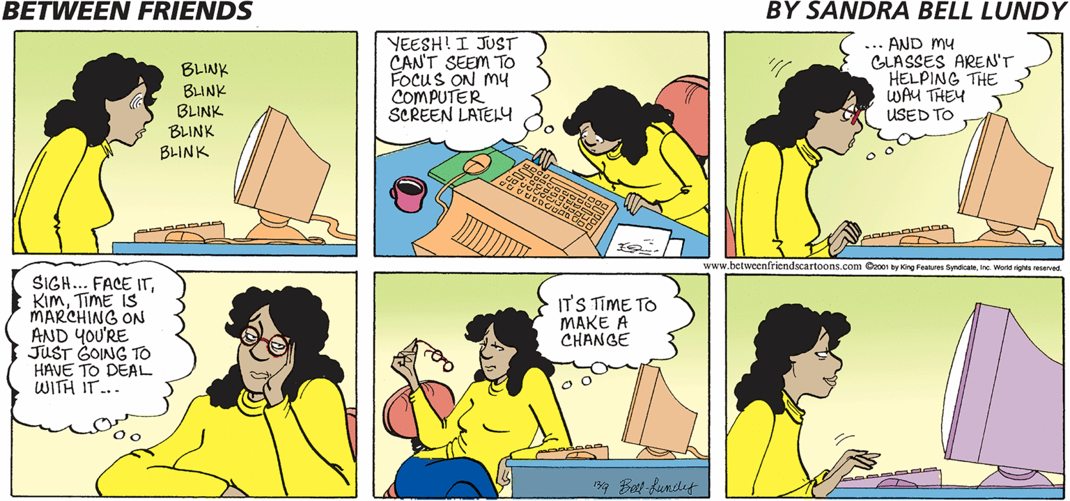 Font OCR: BETWEEN FRIENDS BY SANDRA BELL LUNDY BLINK BLINK BLINK BLINK BLINK YEESH! I JUST CAN'T SEEM TO FOCUS ON My COMPUTER SCREEN LATEY ... AND my GLASSES AREN'T HELPING THE WAU THEY USED TO www.betweenfriendscartoons.com Oz001 by King Features SyndicateIne. World rights reserved. SIGH... FACE ITTiME IS MARCHING ON AND YOU'RE JUST GOING TO HAVE TO DEAL WITH IT... IT'S TIME TO MAKE A CHANGE 19 Bet kundef BETWEEN FRIENDS BY SANDRA BELL LUNDY BLINK BLINK BLINK BLINK BLINK YEESH! I JUST CAN'T SEEM TO FOCUS ON My COMPUTER SCREEN LATEY ... AND my GLASSES AREN'T HELPING THE WAU THEY USED TO www.betweenfriendscartoons.com Oz001 by King Features SyndicateIne. World rights reserved. SIGH... FACE ITTiME IS MARCHING ON AND YOU'RE JUST GOING TO HAVE TO DEAL WITH IT... IT'S TIME TO MAKE A CHANGE 19 Bet kundef