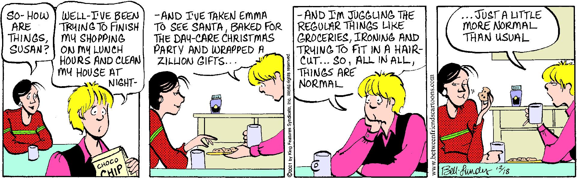 Interaction OCR: So- How ) WELL-IVE BEEN TRUING TO FINISH mu SHOPPING SUSAN?| ON MY LUNCH HOURS AND CLEAN my HOUSE ATr NIGHT- - AND IVE TAKEN EMMA TO SEE SANTABAKED FOR THE DAY-CARE CHRISTMAS PARTY AND WRAPPED A ZILHON GIFTS... - AND IM JUGGUNG THE REGULAR THINGS LIKE GROCERIESIRONING AND TRUING TO FIT IN A HAIR- CUT... SoTHINGS ARE NORMAL ARE THINGS...JUST A LITTLE MORE NORMAL THAN USUAL ????? CHIP Bell funder 18 ©2001 by King Feahures So- How ) WELL-IVE BEEN TRUING TO FINISH mu SHOPPING SUSAN?| ON MY LUNCH HOURS AND CLEAN my HOUSE ATr NIGHT- - AND IVE TAKEN EMMA TO SEE SANTABAKED FOR THE DAY-CARE CHRISTMAS PARTY AND WRAPPED A ZILHON GIFTS... - AND IM JUGGUNG THE REGULAR THINGS LIKE GROCERIESIRONING AND TRUING TO FIT IN A HAIR- CUT... SoALL IN ALLTHINGS ARE NORMAL ARE THINGS...JUST A LITTLE MORE NORMAL THAN USUAL ????? CHIP Bell funder 18 ©2001 by King Feahures