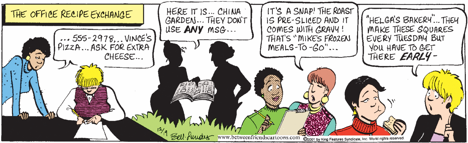 Parallel OCR: HERE IT IS.. CHINA GARDEN... THEY DON'T USE ANY MSG... IT'S A SNAP! THE ROAST IS PRE-SLICED AND IT COMES WITH GRAVY! THAT'S "MIKE'S FROZEN MEALS-TO -6o"... THE OFFICE RECIPE EXCHANGE 555-2978... VINCE'S PIZZA... ASK FOR EXTRA CHEESE... "HELGA'S BAKER4. THEY MAKE THESE SQUARES EVERY TUESDAY BUT You HAVE TO GET THERE EARLY4- ... Bell Puudx www.betweenfriendscartoons.com 00 by King Features SyndicateIne. World rights reserved HERE IT IS.. CHINA GARDEN... THEY DON'T USE ANY MSG... IT'S A SNAP! THE ROAST IS PRE-SLICED AND IT COMES WITH GRAVY! THAT'S "MIKE'S FROZEN MEALS-TO -6o"... THE OFFICE RECIPE EXCHANGE 555-2978... VINCE'S PIZZA... ASK FOR EXTRA CHEESE... "HELGA'S BAKER4. THEY MAKE THESE SQUARES EVERY TUESDAY BUT You HAVE TO GET THERE EARLY4- ... Bell Puudx www.betweenfriendscartoons.com 00 by King Features SyndicateIne. World rights reserved