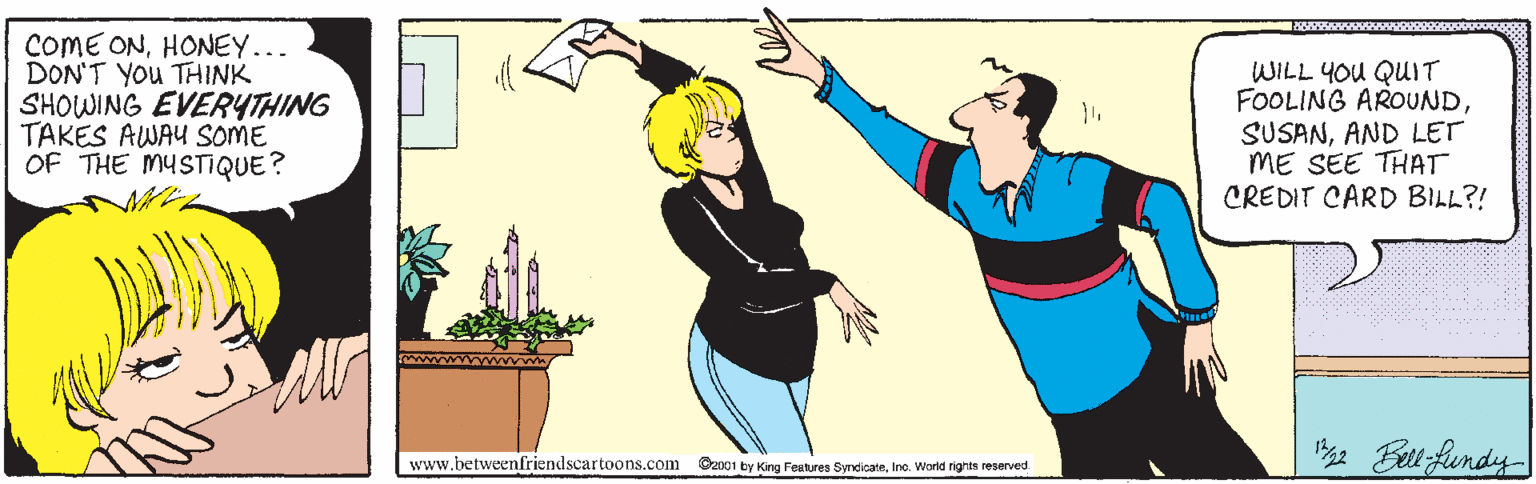 Thumb OCR: COME ONHONEY... DON'T You THINK SHOWING EVERYTHING TAKES AWAU SOME OF THE MYSTIQUE? WILL YOU QUIT FOOLING AROUNDAND LET ME SEE THAT CREDIT CARD BILL?! e Bell fundy www.betweenfriendscartoons.com Ozn01 by King Festures Rtres SyncicateIne. World rights reserved COME ONHONEY... DON'T You THINK SHOWING EVERYTHING TAKES AWAU SOME OF THE MYSTIQUE? WILL YOU QUIT FOOLING AROUNDAND LET ME SEE THAT CREDIT CARD BILL?! e Bell fundy www.betweenfriendscartoons.com Ozn01 by King Festures Rtres SyncicateIne. World rights reserved