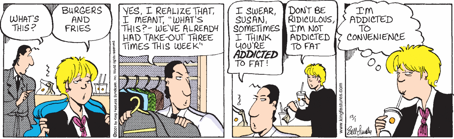 Fiction OCR: I SWEARSOMETIMES IM NOT I THINK yOU'RE ADDICTED TO FAT! BURGERS AND FRIES YES"WWHAT'S THIS?-WE'VE ALREADY HAD TAKE-OUT THREE TIMES THIS WEEK" DON'T BE RIDICULOUSI'M ADDICTED TO CONVENIENCE WHAT'S THIS ? ADDICTED TO FAT w.kingfeatures.com I SWEARSOMETIMES IM NOT I THINK yOU'RE ADDICTED TO FAT! BURGERS AND FRIES YESI REALIZE THATI MEANT"WWHAT'S THIS?-WE'VE ALREADY HAD TAKE-OUT THREE TIMES THIS WEEK" DON'T BE RIDICULOUSI'M ADDICTED TO CONVENIENCE WHAT'S THIS ? ADDICTED TO FAT w.kingfeatures.com