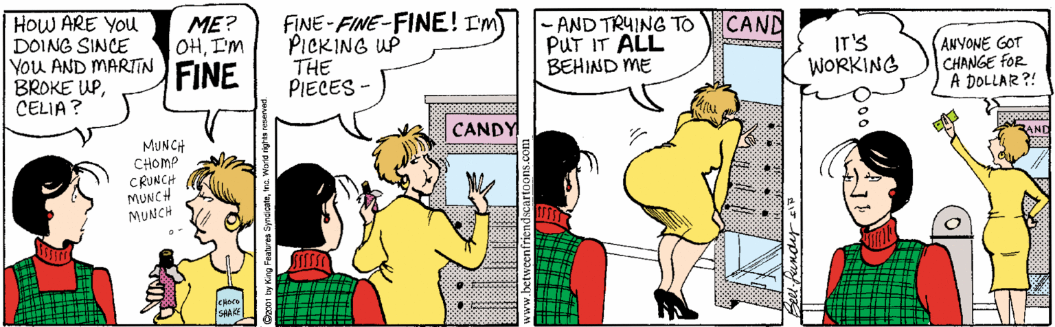 Comics OCR: HOW ARE YOU DOING SINCE You AND MARTIN BROKE UPCELIA? FINE-FINE-FINE! Im PICKING UP THE PIECES - ??? OHI'M AND TRYING TO PUT IT ALL BEHIND ME CAND FINE IT'S WORKING ANYONE GOT CHANGE fOR A DOLLAR?! CANDY MUNCH CHOMP CRUNCH MUNCH MUNCH 3AND SHAKE World rights rese HOW ARE YOU DOING SINCE You AND MARTIN BROKE UPCELIA? FINE-FINE-FINE! Im PICKING UP THE PIECES - ??? OHI'M AND TRYING TO PUT IT ALL BEHIND ME CAND FINE IT'S WORKING ANYONE GOT CHANGE fOR A DOLLAR?! CANDY MUNCH CHOMP CRUNCH MUNCH MUNCH 3AND SHAKE World rights rese