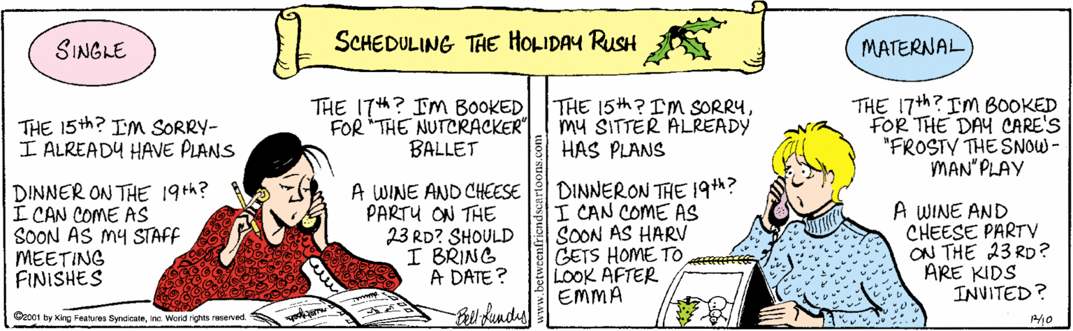 Sharing OCR: SINGLE SCHEDULING THE HOLIDAY RUSH MATERNAL THE 15th? Im SORRY- I ALREADY HAVE PLANS THE 17h? IM BOOKED FOR "THE NUTCRACKER" BALLET THE 15th? I'm SORRYmy SITTER ALREADY HAS PLANS THE 17th? Im BOOKED FOR THE DAY CARE'S "FROSTY THE SNOW - MAN" PLAY DINNER ON THE 19th? I CAN COME AS SOON AS MY STAFF MEETING FINISHES A WINE AND CHEESE PARTU ON THE 23 RD? SHOULD I BRING A DATE? DINNERON THE 19th? I CAN COME AS SON AS HARV CETS HOME TO LOOK AFTER EMMA A WINE AND CHEESE PARTY ON THE 23 RD? ARE KIDS INVITED? 2001 by King Features Syndicateinc. Worid rights reserved. SINGLE SCHEDULING THE HOLIDAY RUSH MATERNAL THE 15th? Im SORRY- I ALREADY HAVE PLANS THE 17h? IM BOOKED FOR "THE NUTCRACKER" BALLET THE 15th? I'm SORRYmy SITTER ALREADY HAS PLANS THE 17th? Im BOOKED FOR THE DAY CARE'S "FROSTY THE SNOW - MAN" PLAY DINNER ON THE 19th? I CAN COME AS SOON AS MY STAFF MEETING FINISHES A WINE AND CHEESE PARTU ON THE 23 RD? SHOULD I BRING A DATE? DINNERON THE 19th? I CAN COME AS SON AS HARV CETS HOME TO LOOK AFTER EMMA A WINE AND CHEESE PARTY ON THE 23 RD? ARE KIDS INVITED? 2001 by King Features Syndicateinc. Worid rights reserved.