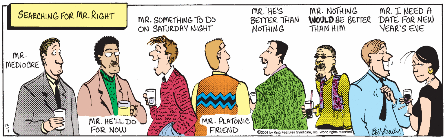 Interaction OCR: MR. NOTHING BETTER THAN WOULD BE BETTER DATE FOR NEW THAN HIM SEARCHING FOR MR. RIGHT MR. HE'S MR. I NEED A MR. SOMETHING TO DO ON SATURDAY NIGHT NOTHING YEAR'S EVE MR. MEDIOCRE MR. HE'LL DO FOR NOW MR. PLATONIC FRIEND unm O2c01 by King Foatures Syndicaininc. World rights reserve MR. NOTHING BETTER THAN WOULD BE BETTER DATE FOR NEW THAN HIM SEARCHING FOR MR. RIGHT MR. HE'S MR. I NEED A MR. SOMETHING TO DO ON SATURDAY NIGHT NOTHING YEAR'S EVE MR. MEDIOCRE MR. HE'LL DO FOR NOW MR. PLATONIC FRIEND unm O2c01 by King Foatures Syndicaininc. World rights reserve
