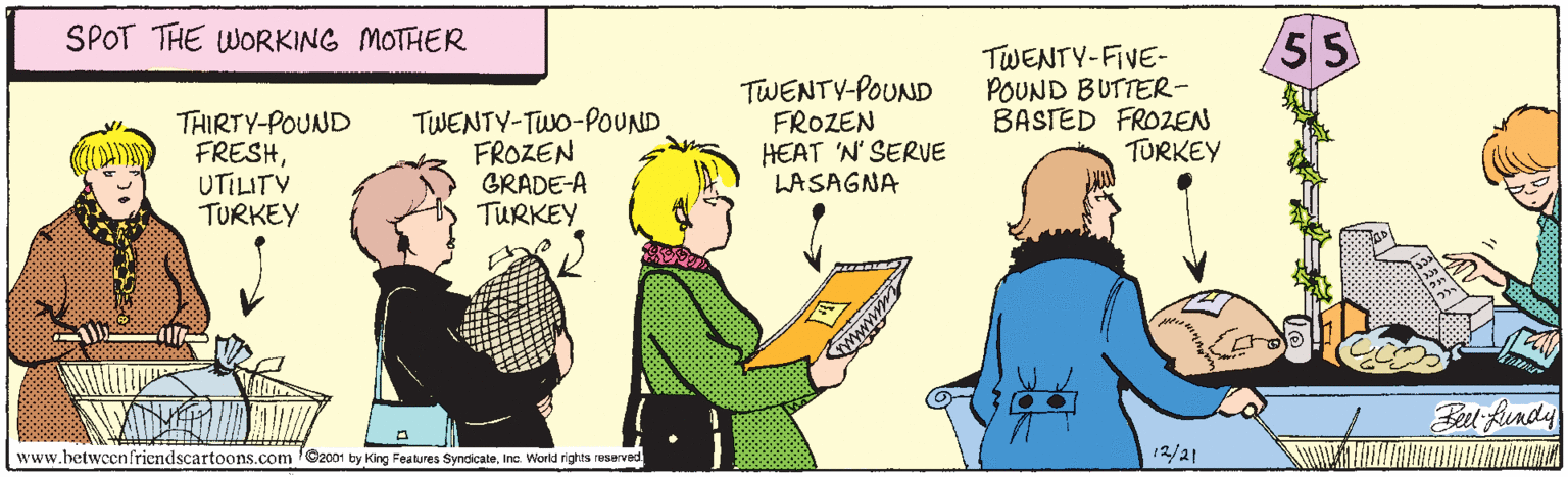 Conversation OCR: SPOT THE WORKING MOTHER 55 THIRTY-POUND FRESHUTILITV TURKEY TWENTY-TWo-POUND FROZEN GRADE-A TURKEY TWENTY-POUND FROZEN HEAT 'N' SERUE LASAGNA TWENTY-FIVE- POUND BUTTER- BASTED FROZEN TURKEY Fet Rundy www.betwccnfriendscartoons.com 'Ozo01 by King Features SyndicateInc World rights reserved 12/21 SPOT THE WORKING MOTHER 55 THIRTY-POUND FRESHUTILITV TURKEY TWENTY-TWo-POUND FROZEN GRADE-A TURKEY TWENTY-POUND FROZEN HEAT 'N' SERUE LASAGNA TWENTY-FIVE- POUND BUTTER- BASTED FROZEN TURKEY Fet Rundy www.betwccnfriendscartoons.com 'Ozo01 by King Features SyndicateInc World rights reserved 12/21