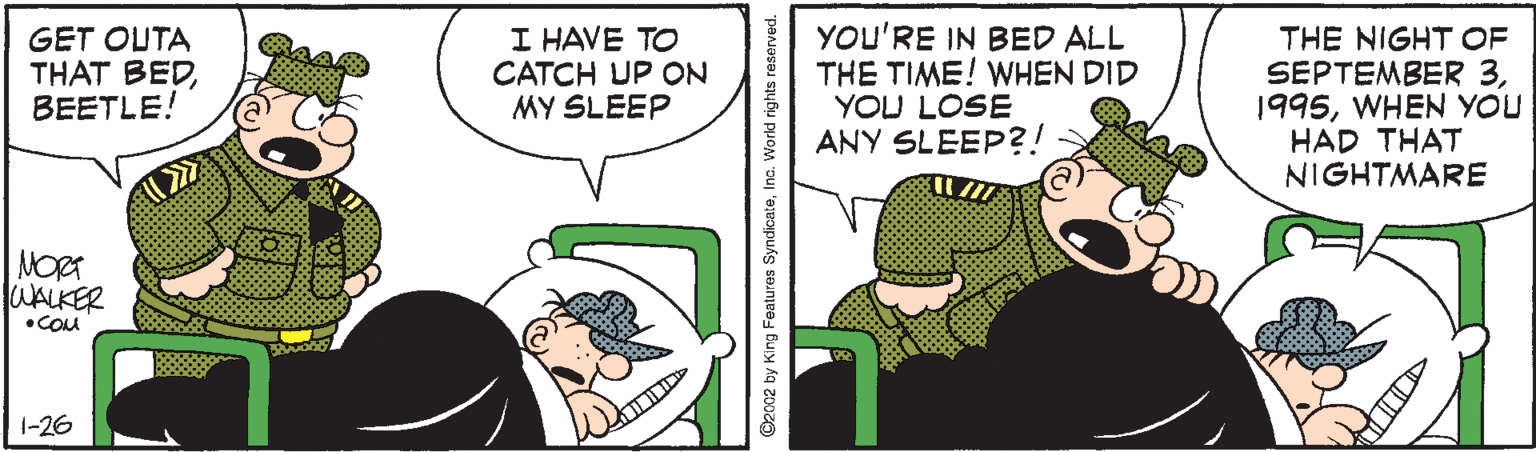 Illustration OCR: GET OUTA THAT BEDBEETLE! I HAVE TO CATCH UP ON MY SLEEP YOU'RE IN BED ALL THE TIME! WHEN DID YOU LOSE ANY SLEEP?! THE NIGHT OF SEPTEMBER 3WHEN YOU HAD THAT NIGHTMARE NORA WALKER •COM 1-26 ©2002 by King Features SyndicateInc. W GET OUTA THAT BEDBEETLE! I HAVE TO CATCH UP ON MY SLEEP YOU'RE IN BED ALL THE TIME! WHEN DID YOU LOSE ANY SLEEP?! THE NIGHT OF SEPTEMBER 3WHEN YOU HAD THAT NIGHTMARE NORA WALKER •COM 1-26 ©2002 by King Features SyndicateInc. W
