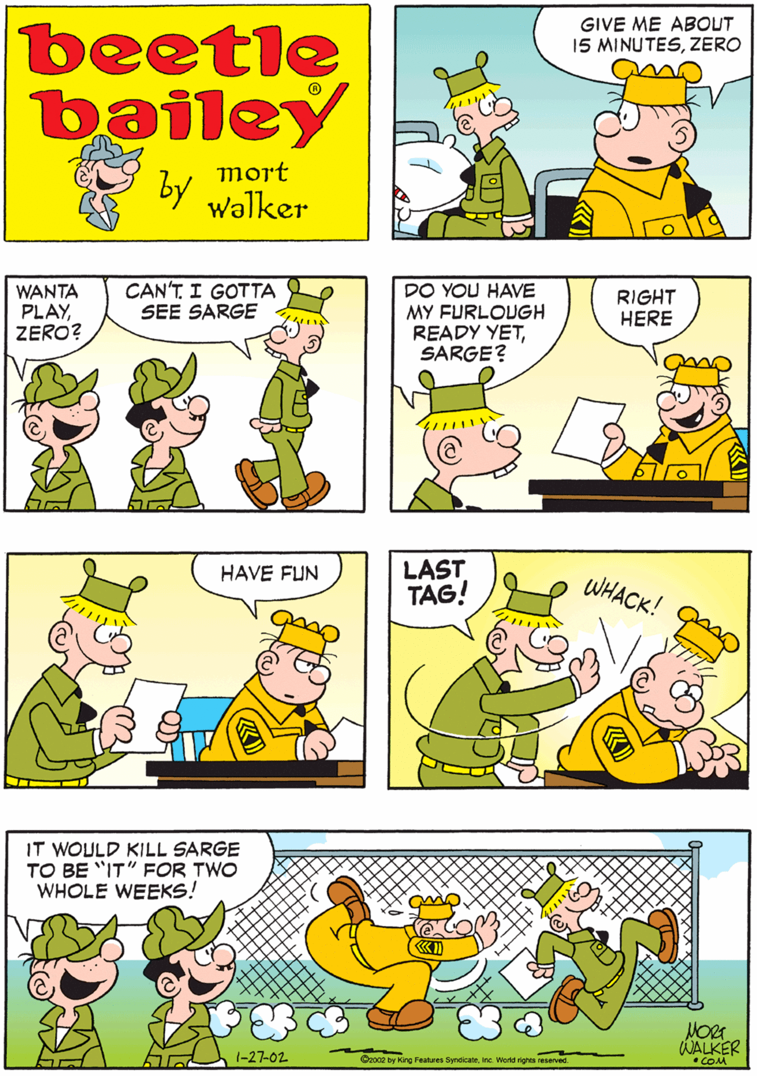Organism OCR: TIME SURE GOES SLOW WHEN YOU WANT IT TO HURRY GIVE ME ABOUT 15 MINUTESZERO beetle bailey mort by walker WANTA PLAYZERO? CAN'T. I GOTTA SEE SARGE DO YOU HAVE MY FURLOUGH READY YETSARGE? HAVE FUN RIGHT HERE LAST TAG! IT WOULD KILL SARGE TO BE "IT" FOR TWO WHOLE WEEKS! WHACK! 1-27-02 WALKER •COM C2o02 by King Features SymdicateInc. World rights reserved. TIME SURE GOES SLOW WHEN YOU WANT IT TO HURRY GIVE ME ABOUT 15 MINUTESZERO beetle bailey mort by walker WANTA PLAYZERO? CAN'T. I GOTTA SEE SARGE DO YOU HAVE MY FURLOUGH READY YETSARGE? HAVE FUN RIGHT HERE LAST TAG! IT WOULD KILL SARGE TO BE "IT" FOR TWO WHOLE WEEKS! WHACK! 1-27-02 WALKER •COM C2o02 by King Features SymdicateInc. World rights reserved.