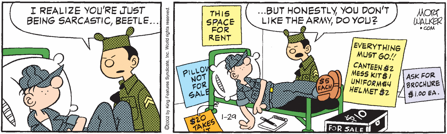 Fiction OCR: I REALIZE YOU'RE JUST BEING SARCASTICBEETLE.. THIS SPACE FOR RENT ..BUT HONESTLYYOU DON'T LIKE THE ARMYDO YOU? MORT WALKER •COM PILLOW NOT FOR SALE EVERYTHING MUST GO! CANTEEN $2 MESS KIT$I UNIFORM$4 HELMET $2 ASK FOR BROCHLIRE $1.00 EA. $20 TAKES -29 FOR SALE 2002 by King Features SyndicateInc. World rights reserved. I REALIZE YOU'RE JUST BEING SARCASTICBEETLE.. THIS SPACE FOR RENT ..BUT HONESTLYYOU DON'T LIKE THE ARMYDO YOU? MORT WALKER •COM PILLOW NOT FOR SALE EVERYTHING MUST GO! CANTEEN $2 MESS KIT$I UNIFORM$4 HELMET $2 ASK FOR BROCHLIRE $1.00 EA. $20 TAKES -29 FOR SALE 2002 by King Features SyndicateInc. World rights reserved.