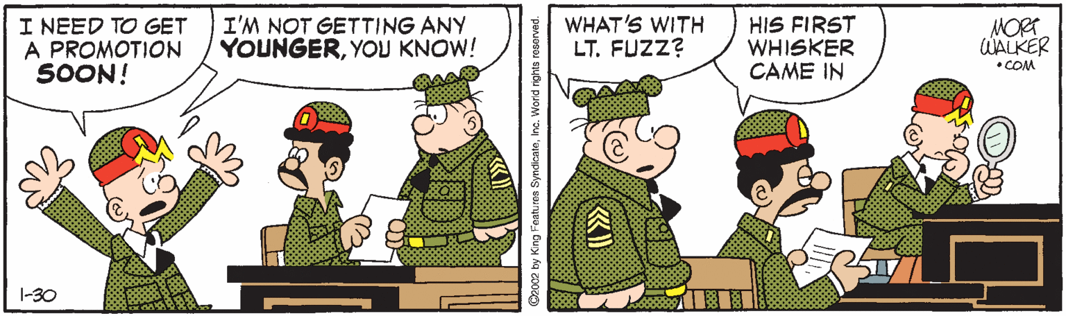 Illustration OCR: I NEED TO GET A PROMOTION SOON! I'M NOT GETTING ANY YOUNGERYOU KNOW! WHAT'S WITH LT. FUZZ? HIS FIRST WHISKER CAME IN MORT WALKER • COM 1-30 O2002 by King Featu res SyndicateInc. World rights reserved. I NEED TO GET A PROMOTION SOON! I'M NOT GETTING ANY YOUNGERYOU KNOW! WHAT'S WITH LT. FUZZ? HIS FIRST WHISKER CAME IN MORT WALKER • COM 1-30 O2002 by King Featu res SyndicateInc. World rights reserved.