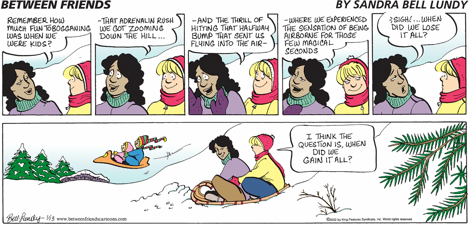 Interaction OCR: BETWEEN FRIENDS BY SANDRA BELL LUNDY REMEMBER How MUCH FUN TOBOGGANING WE GOT ZOOMING WAS WHEN WE WERE KIDS? -AND THE THRILL OF HITTING THAT HALFWAY BUMP THAT SENT US FLUING INTO THE AIR- -WHERE WE EXPERIENCED THE SENSATION OF BEING AIRBORNE FOR THOSE FEW MAGICAL SECONDS SIGHE ... WHEN DID WE LOSE IT ALL? - THAT ADRENALIN RUSH DOWN THE HILL... I THINK THE QUESTION ISWHEN DID WE GAIN IT ALL? Bell Kendf V3 www.betweenfriendscartoons.com Ozo02 by King Features SyndicateInc. World rights reserved BETWEEN FRIENDS BY SANDRA BELL LUNDY REMEMBER How MUCH FUN TOBOGGANING WE GOT ZOOMING WAS WHEN WE WERE KIDS? -AND THE THRILL OF HITTING THAT HALFWAY BUMP THAT SENT US FLUING INTO THE AIR- -WHERE WE EXPERIENCED THE SENSATION OF BEING AIRBORNE FOR THOSE FEW MAGICAL SECONDS SIGHE ... WHEN DID WE LOSE IT ALL? - THAT ADRENALIN RUSH DOWN THE HILL... I THINK THE QUESTION ISWHEN DID WE GAIN IT ALL? Bell Kendf V3 www.betweenfriendscartoons.com Ozo02 by King Features SyndicateInc. World rights reserved
