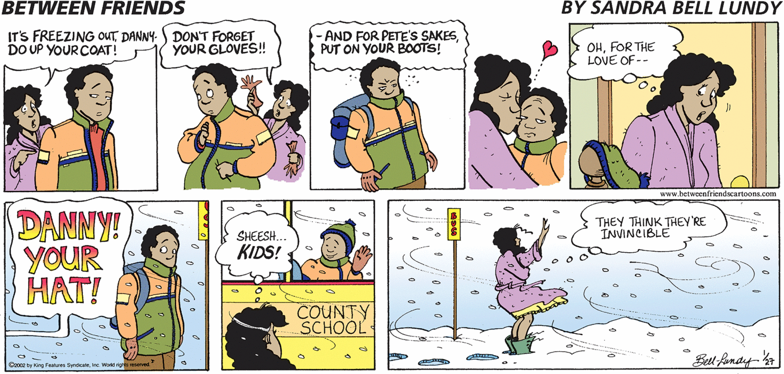 Parallel OCR: BETWEEN FRIENDS BY SANDRA BELL LUNDY IT'S FREEZING OUTDANNY. ) DON'T FORGET DO UP YOUR COAT! AND FOR PETE'S SAKESPUT ON YOUR BOOTS! OHFOR THE LOVE OF -- YOUR GLOVES! www.betweenfriendscartoons.com DANNY! YOUR HAT! THEY THINK THEY'RE INVINCIBLE SHEESH... KIDS! COUNTY SCHOOL Bll fondy-7 C2002 by King Features Syndcatene World rigts resarved" BETWEEN FRIENDS BY SANDRA BELL LUNDY IT'S FREEZING OUTDANNY. ) DON'T FORGET DO UP YOUR COAT! AND FOR PETE'S SAKESPUT ON YOUR BOOTS! OHFOR THE LOVE OF -- YOUR GLOVES! www.betweenfriendscartoons.com DANNY! YOUR HAT! THEY THINK THEY'RE INVINCIBLE SHEESH... KIDS! COUNTY SCHOOL Bll fondy-7 C2002 by King Features Syndcatene World rigts resarved"
