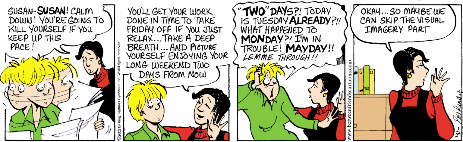 Interaction OCR: SUSAN-SUSAN! CALM DOWN! YOU'RE GOING TO KILL YOURSELF IF YOU KEEP UP THIS PACE ! "TWO'DAYS?! TODAY IS TUESDAYALREADY?! WHAT HAPPENED TO MONDAY?! I'M IN TROUBLE! MAYDAY!! LEMME THROUGH!! OKAU... SO MAUBE WE CAN SKIP THE VISUAL IMAGERY PART YOULL GET YOUR WORK DONE IN TIME TO TAKE FRIDAY OFF IF YOU JUST RELAX...TAKE A DEEP BREATH... AND PIETURE YOURSELF ENJOYING YOUR LONG WEEKEND TWO DAYS FROM Now eapukg sauneoBuoa la aone SUSAN-SUSAN! CALM DOWN! YOU'RE GOING TO KILL YOURSELF IF YOU KEEP UP THIS PACE ! "TWO'DAYS?! TODAY IS TUESDAYALREADY?! WHAT HAPPENED TO MONDAY?! I'M IN TROUBLE! MAYDAY!! LEMME THROUGH!! OKAU... SO MAUBE WE CAN SKIP THE VISUAL IMAGERY PART YOULL GET YOUR WORK DONE IN TIME TO TAKE FRIDAY OFF IF YOU JUST RELAX...TAKE A DEEP BREATH... AND PIETURE YOURSELF ENJOYING YOUR LONG WEEKEND TWO DAYS FROM Now eapukg sauneoBuoa la aone