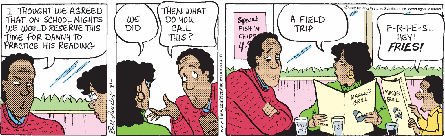 Conversation OCR: I THOUGHT WE AGREED THAT ON SCHOOL NIGHTS WE WOULD RESERVE THIS TIME FOR DANNY TO PRACTICE HIS READING THEN WHAT DO YOu CALL THIS ? C2002 by King Features Syndicatle. Inc. World righta reserved. WE DID Speciat FISH 'N CHIPS A FIELD TRIP F-R-I-E-S... HEY! FRIES! 4. MAGGIE'S GRILL MAGEES GRILL Bell Aundey E I THOUGHT WE AGREED THAT ON SCHOOL NIGHTS WE WOULD RESERVE THIS TIME FOR DANNY TO PRACTICE HIS READING THEN WHAT DO YOu CALL THIS ? C2002 by King Features Syndicatle. Inc. World righta reserved. WE DID Speciat FISH 'N CHIPS A FIELD TRIP F-R-I-E-S... HEY! FRIES! 4. MAGGIE'S GRILL MAGEES GRILL Bell Aundey E