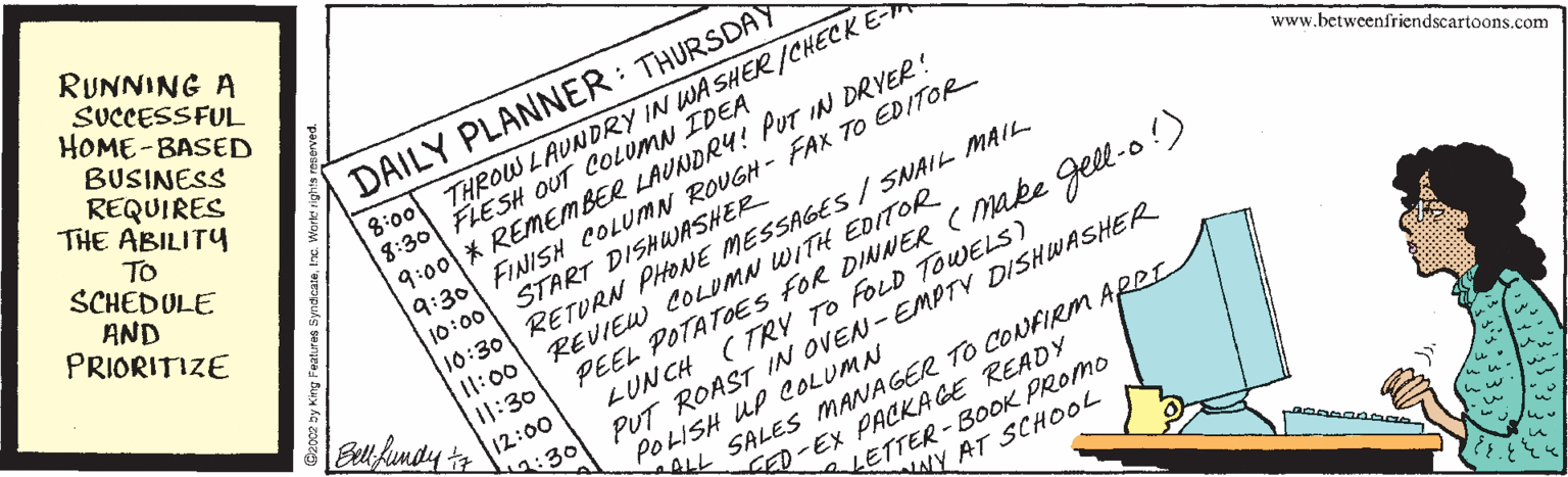 Art OCR: RUNNING A SUCCESSFUL HOME-BASED BUSINESS REQUIRES THE ABILITY 8:00 THROW LAUNDRY IN WA SHER /CHECK E 8:30 FLESH OUT COLUMN IDEA 9:00 * REMEMBER LAUNDR4! PUT IN DRYER! 9:30 FINISH COLUMN ROUGH - FAX TO EDITOR DAILY PLANNER: THURSDAY TO SCHEDULE www.betweenfriendscartoons.com AND PRIORITIZE 10:30 RETURN PHONE MESSAGES / SNAIL MAIL. REVIEW COLUMN WITH EDITOR PEEL POTATOES fOR DINNER ( make gell-o !) LUNCH ( TRY TO FOLD TOWELS) PUT ROAST IN OVEN-EMPTV DISHWASHER POLISH UP COLUMN START DISHUWASHER 10:00 I1:00 11:30 12:00 :30 ALL SALES MANAGER TO CONFIRM ARRI LETTER-BOOK PROMO ALY AT SCHOOL ED-EX PACKAGE READY RUNNING A SUCCESSFUL HOME-BASED BUSINESS REQUIRES THE ABILITY 8:00 THROW LAUNDRY IN WA SHER /CHECK E 8:30 FLESH OUT COLUMN IDEA 9:00 * REMEMBER LAUNDR4! PUT IN DRYER! 9:30 FINISH COLUMN ROUGH - FAX TO EDITOR DAILY PLANNER: THURSDAY TO SCHEDULE www.betweenfriendscartoons.com AND PRIORITIZE 10:30 RETURN PHONE MESSAGES / SNAIL MAIL. REVIEW COLUMN WITH EDITOR PEEL POTATOES fOR DINNER ( make gell-o !) LUNCH ( TRY TO FOLD TOWELS) PUT ROAST IN OVEN-EMPTV DISHWASHER POLISH UP COLUMN START DISHUWASHER 10:00 I1:00 11:30 12:00 :30 ALL SALES MANAGER TO CONFIRM ARRI LETTER-BOOK PROMO ALY AT SCHOOL ED-EX PACKAGE READY