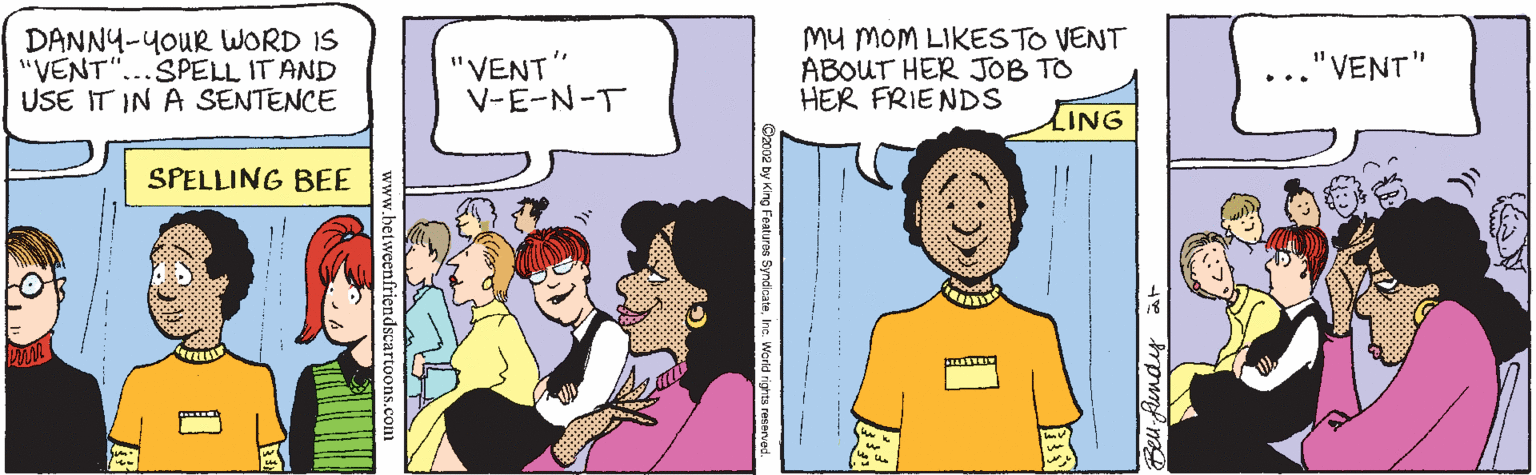 Fiction OCR: DANNY-YOUR WORD IS "VENT"...SPELL IT AND USE IT IN A SENTENCE "VENT" V-E-N-T Mu MOM LIKESTO VENT ABOUT HER JOB TO HER FRIENDS "VENT" LING SPELLING BEE Beu fundig at Featuros SyndicateIhd dscartoons.con DANNY-YOUR WORD IS "VENT"...SPELL IT AND USE IT IN A SENTENCE "VENT" V-E-N-T Mu MOM LIKESTO VENT ABOUT HER JOB TO HER FRIENDS "VENT" LING SPELLING BEE Beu fundig at Featuros SyndicateIhd dscartoons.con
