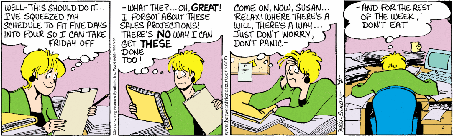 Illustration OCR: WELL-THIS SHOULD DO IT... IVE SQUEEZED MY SCHEDULE TO FIT FIVE DAYS INTO FOUR SO I CAN TAKE FRIDAY OFF - WHAT THE?...OHGREAT! I FORGOT ABOUT THESE SALES PROJECTIONS! THERE'S NO WAY I CAN GET THESE DONE TOO! COME ONSUSAN... RELAX! WHERE THERE'S A WILLTHERE'S A WAY... JUST DON'T WORRYDON'T PANIC- -AND FOR THE REST OF THE WEEKDON'T EAT WELL-THIS SHOULD DO IT... IVE SQUEEZED MY SCHEDULE TO FIT FIVE DAYS INTO FOUR SO I CAN TAKE FRIDAY OFF - WHAT THE?...OHGREAT! I FORGOT ABOUT THESE SALES PROJECTIONS! THERE'S NO WAY I CAN GET THESE DONE TOO! COME ONSUSAN... RELAX! WHERE THERE'S A WILLTHERE'S A WAY... JUST DON'T WORRYDON'T PANIC- -AND FOR THE REST OF THE WEEKDON'T EAT