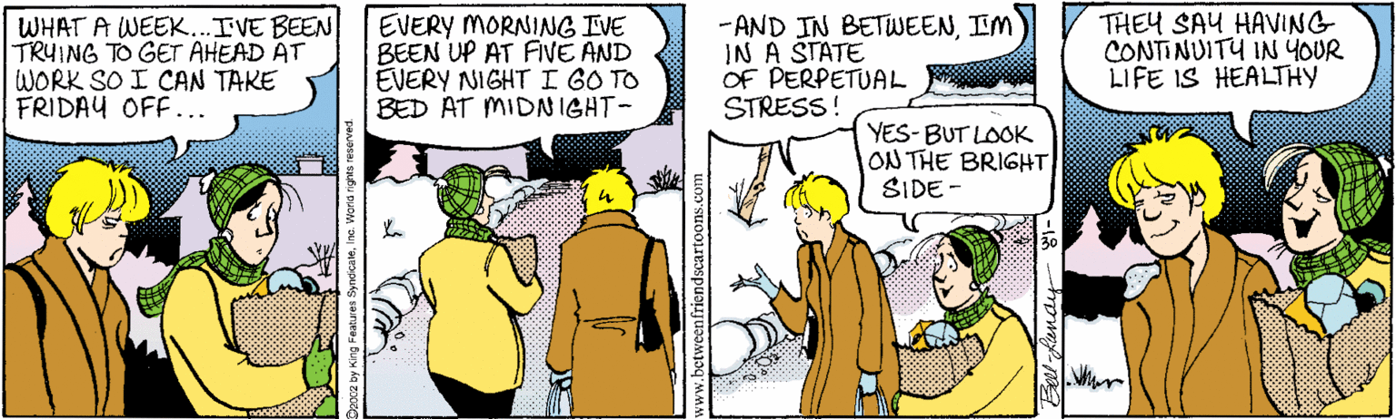 Cartoon OCR: WHAT A WEEK..IVE BEEN TRUING TO GET AHEAD AT WORK SO I CAN TAKE FRIDAY OFF... EVERY MORNING IVE BEEN UP AT FIVE AND EVERY NIGHTI GO TO BED AT MIDNIGHT- -AND IN BETWEENIM IN A STATE OF PERPETUAL STRESS! THEY SAU HAVING CONTINUITU IN YOUR LIFE IS HEALTHY YES-BUT LOOK ON THE BRIGHT SIDE - 30 WHAT A WEEK..IVE BEEN TRUING TO GET AHEAD AT WORK SO I CAN TAKE FRIDAY OFF... EVERY MORNING IVE BEEN UP AT FIVE AND EVERY NIGHTI GO TO BED AT MIDNIGHT- -AND IN BETWEENIM IN A STATE OF PERPETUAL STRESS! THEY SAU HAVING CONTINUITU IN YOUR LIFE IS HEALTHY YES-BUT LOOK ON THE BRIGHT SIDE - 30