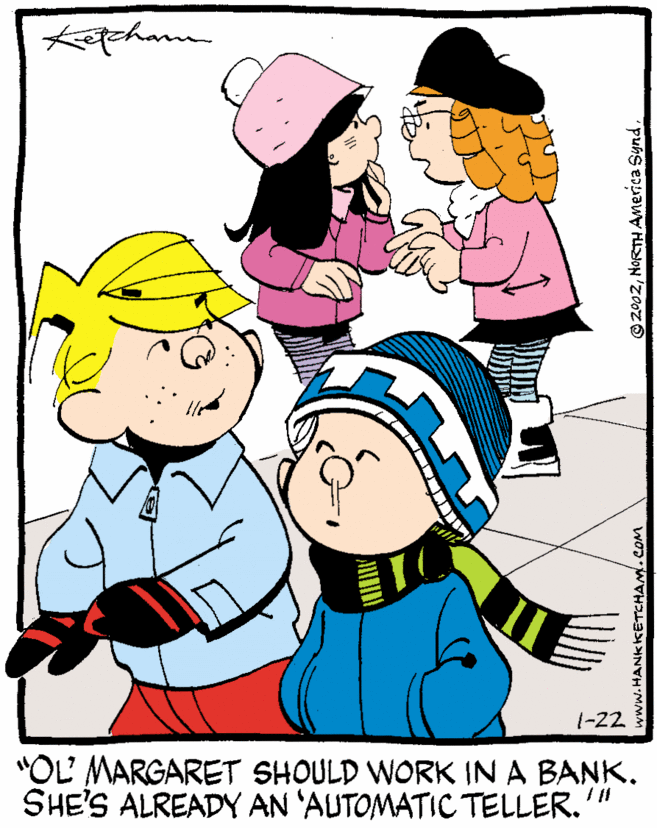 Animated cartoon OCR: 1-22 "OL MARGARET SHOULD WORK IN A BANK. SHE'S ALREADY AN 'AUTOMATIC TELLER. www.HANKkKETCHAM. COM © 2002NORTH Anerica Synd. 1-22 "OL MARGARET SHOULD WORK IN A BANK. SHE'S ALREADY AN 'AUTOMATIC TELLER. www.HANKkKETCHAM. COM © 2002NORTH Anerica Synd.