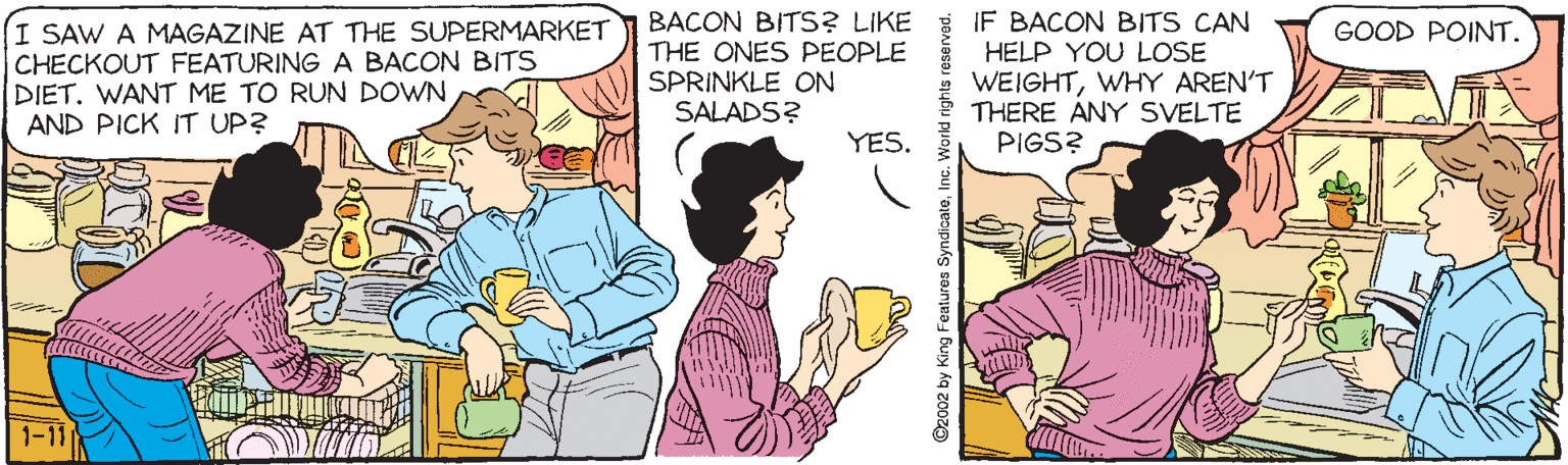 Cartoon OCR: I SAW A MAGAZINE AT THE SUPERMARKET CHECKOUT FEATURING A BACON BITS [DIET. WANT ME TO RUN DOWN AND PICK IT UP? BACON BITS? LIKE IF BACON BITS CAN THE ONES PEOPLE SPRINKLE ON SALADS? GOOD POINT. HELP YOU LOSE WEIGHTWHY AREN'T THERE ANY SVELTE PIGS? YES. I SAW A MAGAZINE AT THE SUPERMARKET CHECKOUT FEATURING A BACON BITS [DIET. WANT ME TO RUN DOWN AND PICK IT UP? BACON BITS? LIKE IF BACON BITS CAN THE ONES PEOPLE SPRINKLE ON SALADS? GOOD POINT. HELP YOU LOSE WEIGHTWHY AREN'T THERE ANY SVELTE PIGS? YES.