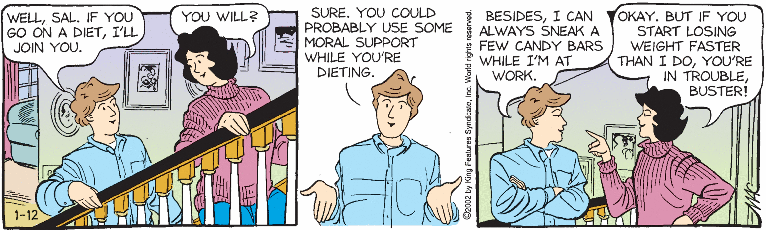 Illustration OCR: SURE. YOU COULD PROBABLY USE SOME MORAL SUPPORT WHILE YOU'RE DIETING. OKAY. BUT IF YOU START LOSING WEIGHT FASTER THAN I DOYOU'RE IN TROUBLEBUSTER! WELLSAL. IF YOU GO ON A DIETI'LL JOIN YOU. YOU WILL? BESIDESI CAN ALWAYS SNEAK A FEW CANDY BARS WHILE I'M AT WORK. 1-12 ©2002 by King Features SyndicaleInc. World rights r MAG SURE. YOU COULD PROBABLY USE SOME MORAL SUPPORT WHILE YOU'RE DIETING. OKAY. BUT IF YOU START LOSING WEIGHT FASTER THAN I DOYOU'RE IN TROUBLEBUSTER! WELLSAL. IF YOU GO ON A DIETI'LL JOIN YOU. YOU WILL? BESIDESI CAN ALWAYS SNEAK A FEW CANDY BARS WHILE I'M AT WORK. 1-12 ©2002 by King Features SyndicaleInc. World rights r MAG