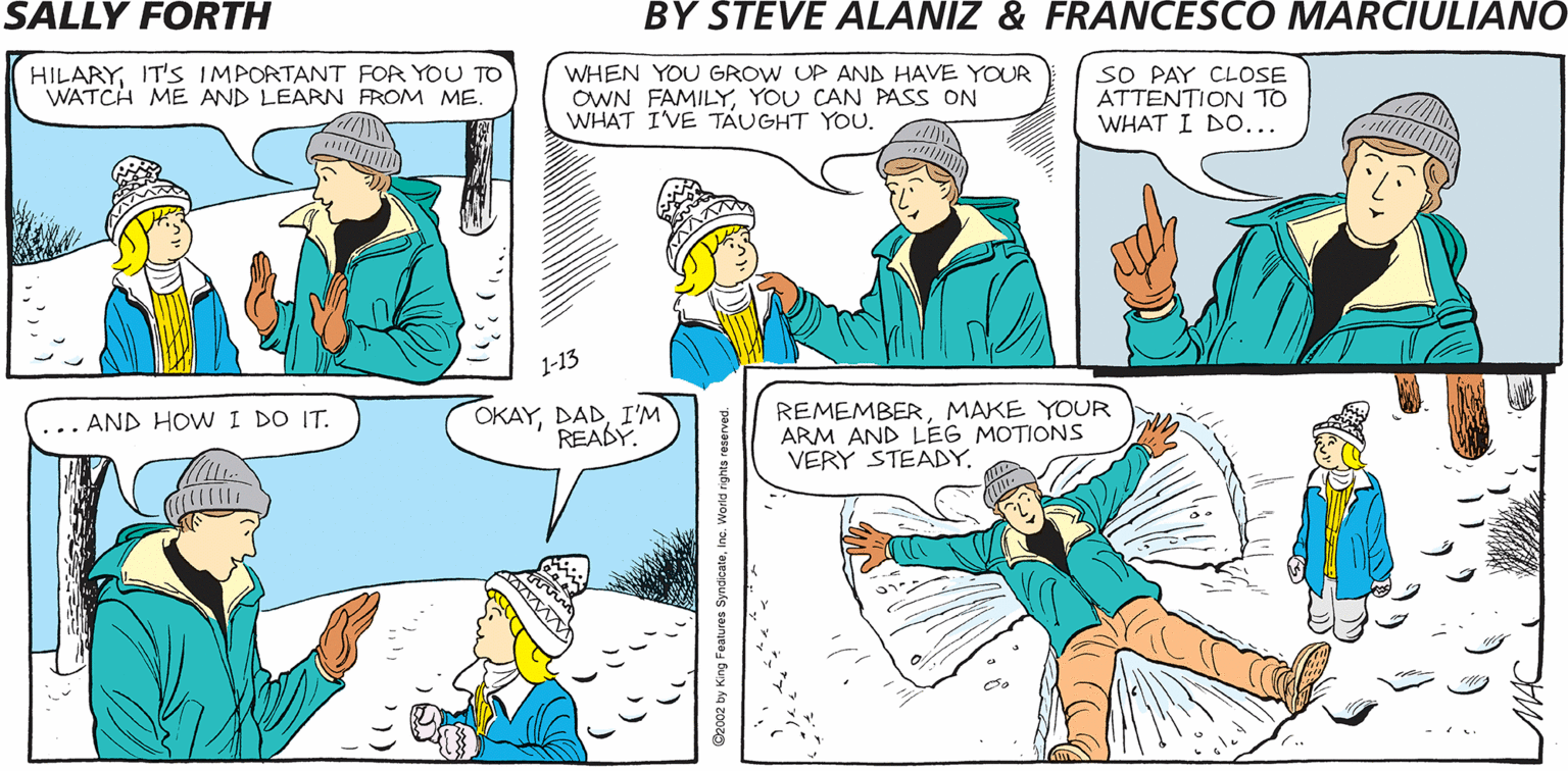 Parallel OCR: SALLY FORTH by Francesco Marciulian0 and Steve Alaniz HILARYIT'S IMPORTANT FOR YOU TO WATCH ME AND LEARN FROM ME. WHEN YOU GROW UP AND HAVE YOUR OWN FAMILYYOU CAN PASS ON WHAT IVE TAUGHT YOU. SO PAY CLOSE ATTENTION TO WHAT I DO... THINK FLORIDA 1-13 ... AND HOW I DO IT. OKAYI'M READY. REMEMBERMAKE YOUR ARM AND LEG MOTIONS VERY STEADYSALLY FORTH by Francesco Marciulian0 and Steve Alaniz HILARYIT'S IMPORTANT FOR YOU TO WATCH ME AND LEARN FROM ME. WHEN YOU GROW UP AND HAVE YOUR OWN FAMILYYOU CAN PASS ON WHAT IVE TAUGHT YOU. SO PAY CLOSE ATTENTION TO WHAT I DO... THINK FLORIDA 1-13 ... AND HOW I DO IT. OKAYI'M READY. REMEMBERMAKE YOUR ARM AND LEG MOTIONS VERY STEADY