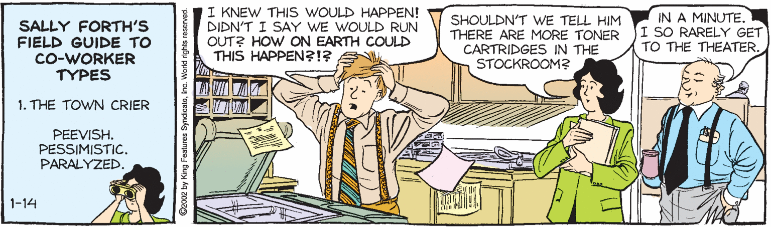 Conversation OCR: SALLY FORTH'S FIELD GUIDE TO CO-WORKER TYPES I KNEW THIS WOULD HAPPEN! DIDN'T I SAY WE WOULD RUN OUT? HOW ON EARTH COULD THIS HAPPEN?!? SHOULDN'T WE TELL HIM THERE ARE MORE TONER CARTRIDGES IN THE STOCKROOM? IN A MINUTE. I SO RARELY GET TO THE THEATER. 1. THE TOWN CRIER PEEVISH. PESSIMISTIC. PARALYZED. 1-14 C2002 by King Features SyndicateInc. World rights SALLY FORTH'S FIELD GUIDE TO CO-WORKER TYPES I KNEW THIS WOULD HAPPEN! DIDN'T I SAY WE WOULD RUN OUT? HOW ON EARTH COULD THIS HAPPEN?!? SHOULDN'T WE TELL HIM THERE ARE MORE TONER CARTRIDGES IN THE STOCKROOM? IN A MINUTE. I SO RARELY GET TO THE THEATER. 1. THE TOWN CRIER PEEVISH. PESSIMISTIC. PARALYZED. 1-14 C2002 by King Features SyndicateInc. World rights